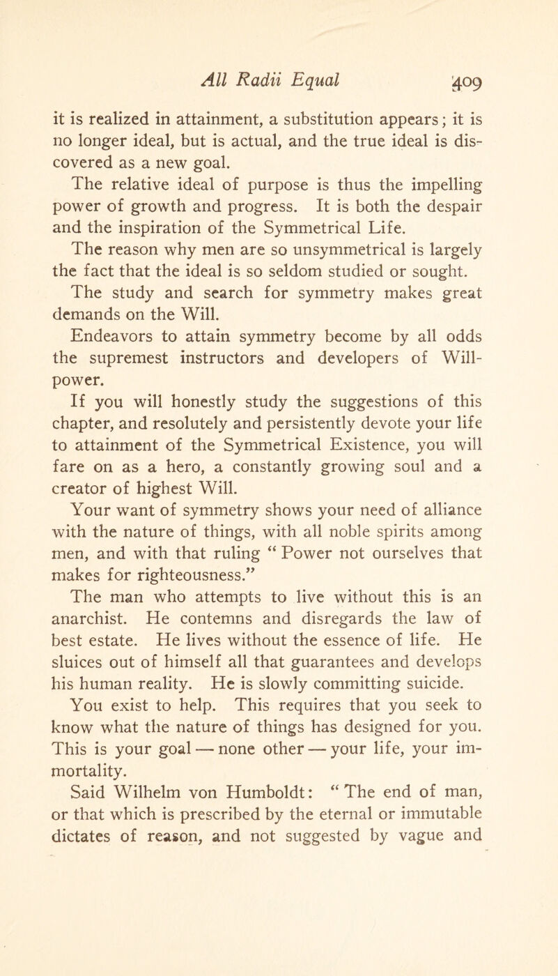 it is realized in attainment, a substitution appears; it is no longer ideal, but is actual, and the true ideal is dis¬ covered as a new goal. The relative ideal of purpose is thus the impelling power of growth and progress. It is both the despair and the inspiration of the Symmetrical Life. The reason why men are so unsymmetrical is largely the fact that the ideal is so seldom studied or sought. The study and search for symmetry makes great demands on the Will. Endeavors to attain symmetry become by all odds the supremest instructors and developers of Will¬ power. If you will honestly study the suggestions of this chapter, and resolutely and persistently devote your life to attainment of the Symmetrical Existence, you will fare on as a hero, a constantly growing soul and a creator of highest Will. Your want of symmetry shows your need of alliance with the nature of things, with all noble spirits among men, and with that ruling “ Power not ourselves that makes for righteousness.” The man who attempts to live without this is an anarchist. He contemns and disregards the law of best estate. He lives without the essence of life. He sluices out of himself all that guarantees and develo ps his human reality. He is slowly committing suicide. You exist to help. This requires that you seek to know what the nature of things has designed for you. This is your goal — none other — your life, your im¬ mortality. Said Wilhelm von Humboldt: “ The end of man, or that which is prescribed by the eternal or immutable dictates of reason, and not suggested by vague and