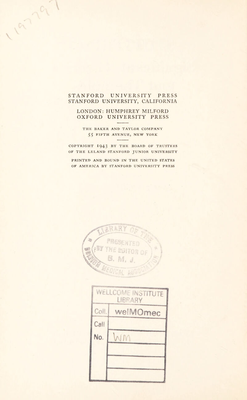 STANFORD UNIVERS STANFORD UNIVERSITY, IT Y PRESS CALIFORNIA \ LONDON: HUMPHREY MILFORD OXFORD UNIVERSITY PRESS THE BAKER AND TAYLOR COMPANY 55 FIFTH AVENUE, NEW YORK COPYRIGHT 1943 BY THE BOARD OF TRUSTEES OF THE LELAND STANFORD JUNIOR UNIVERSITY PRINTED AND BOUND IN THE UNITED STATES OF AMERICA BY STANFORD UNIVERSITY PRESS WELLCOME INSTITUTE LIBRARY Coli. welMQmec Calf No. W/Y