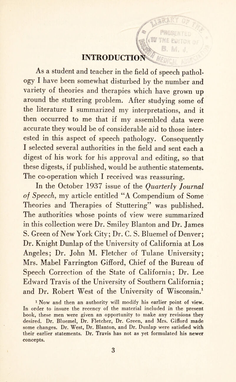 ogy I have been somewhat disturbed by the number and variety of theories and therapies which have grown up around the stuttering problem. After studying some of the literature I summarized my interpretations, and it then occurred to me that if my assembled data were accurate they would be of considerable aid to those inter¬ ested in this aspect of speech pathology. Consequently I selected several authorities in the field and sent each a digest of his work for his approval and editing, so that these digests, if published, would be authentic statements. The co-operation which I received was reassuring. In the October 1937 issue of the Quarterly Journal of Speech, my article entitled “A Compendium of Some Theories and Therapies of Stuttering” was published. The authorities whose points of view were summarized in this collection were Dr. Smiley Blanton and Dr. James S. Green of New York City; Dr. C. S. Bluemel of Denver; Dr. Knight Dunlap of the University of California at Los Angeles; Dr. John M. Fletcher of Tulane University; Mrs. Mabel Farrington Gifford, Chief of the Bureau of Speech Correction of the State of California; Dr. Lee Edward Travis of the University of Southern California; and Dr. Robert West of the University of Wisconsin.1 1 Now and then an authority will modify his earlier point of view. In order to insure the recency of the material included in the present book, these men were given an opportunity to make any revisions they desired. Dr. Bluemel, Dr. Fletcher, Dr. Green, and Mrs. Gifford made some changes. Dr. West, Dr. Blanton, and Dr. Dunlap were satisfied with their earlier statements. Dr. Travis has not as yet formulated his newer concepts. 3
