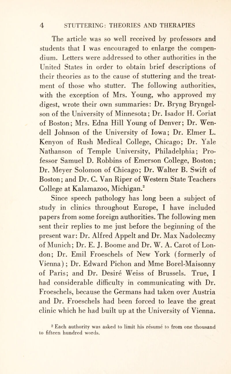 The article was so well received by professors and students that I was encouraged to enlarge the compen¬ dium. Letters were addressed to other authorities in the United States in order to obtain brief descriptions of their theories as to the cause of stuttering and the treat¬ ment of those who stutter. The following authorities, with the exception of Mrs. Young, who approved my digest, wrote their own summaries: Dr. Bryng Bryngel- son of the University of Minnesota; Dr. Isador H. Coriat of Boston; Mrs. Edna Hill Young of Denver; Dr. Wen¬ dell Johnson of the University of Iowa; Dr. Elmer L. Kenyon of Rush Medical College, Chicago; Dr. Yale Nathanson of Temple University, Philadelphia; Pro¬ fessor Samuel D. Robbins of Emerson College, Boston; Dr. Meyer Solomon of Chicago; Dr. Walter B. Swift of Boston; and Dr. C. Van Riper of Western State Teachers College at Kalamazoo, Michigan.2 Since speech pathology has long been a subject of study in clinics throughout Europe, I have included papers from some foreign authorities. The following men sent their replies to me just before the beginning of the present war: Dr. Alfred Appelt and Dr. Max Nadoleczny of Munich; Dr. E. J. Boome and Dr. W. A. Carot of Lon¬ don; Dr. Emil Froeschels of New York (formerly of Vienna); Dr. Edward Pichon and Mme Borel-Maisonny of Paris; and Dr. Desire Weiss of Brussels. True, I had considerable difficulty in communicating with Dr. Froeschels, because the Germans had taken over Austria and Dr. Froeschels had been forced to leave the great clinic which he had built up at the University of Vienna. 2 Each authority was asked to limit his resume to from one thousand to fifteen hundred words.