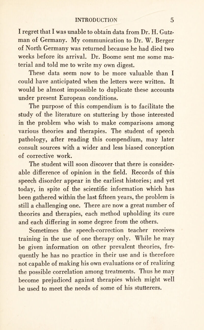 I regret that I was unable to obtain data from Dr. H. Gutz- man of Germany. My communication to Dr. W. Berger of North Germany was returned because he had died two weeks before its arrival. Dr. Boome sent me some ma¬ terial and told me to write my own digest. These data seem now to be more valuable than I could have anticipated when the letters were written. It would be almost impossible to duplicate these accounts under present European conditions. The purpose of this compendium is to facilitate the study of the literature on stuttering by those interested in the problem who wish to make comparisons among various theories and therapies. The student of speech pathology, after reading this compendium, may later consult sources with a wider and less biased conception of corrective work. The student will soon discover that there is consider¬ able difference of opinion in the field. Records of this speech disorder appear in the earliest histories; and yet today, in spite of the scientific information which has been gathered within the last fifteen years, the problem is still a challenging one. There are now a great number of theories and therapies, each method upholding its cure and each differing in some degree from the others. Sometimes the speech-correction teacher receives training in the use of one therapy only. While he may be given information on other prevalent theories, fre¬ quently he has no practice in their use and is therefore not capable of making his own evaluations or of realizing the possible correlation among treatments. Thus he may become prejudiced against therapies which might well be used to meet the needs of some of his stutterers.