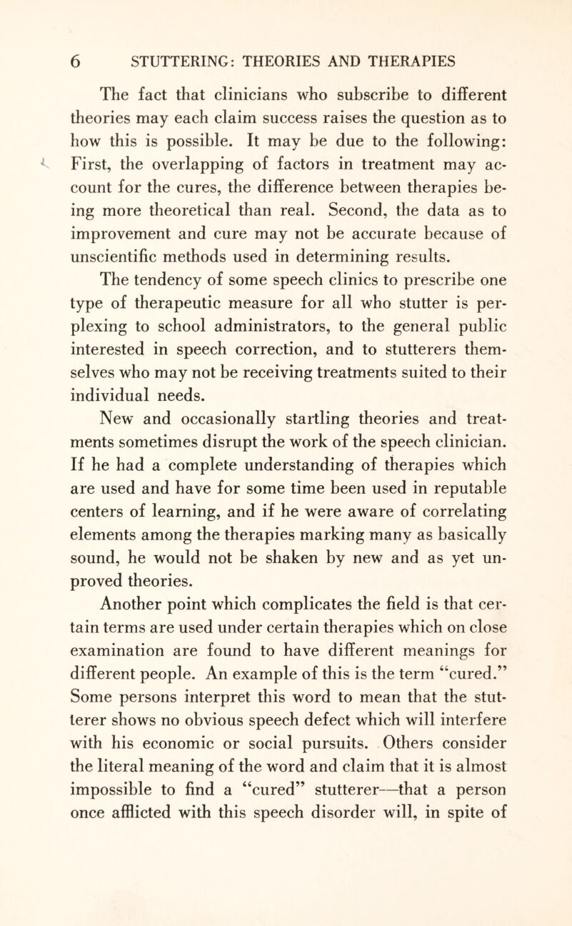 The fact that clinicians who subscribe to different theories may each claim success raises the question as to how this is possible. It may be due to the following: First, the overlapping of factors in treatment may ac¬ count for the cures, the difference between therapies be¬ ing more theoretical than real. Second, the data as to improvement and cure may not be accurate because of unscientific methods used in determining results. The tendency of some speech clinics to prescribe one type of therapeutic measure for all who stutter is per¬ plexing to school administrators, to the general public interested in speech correction, and to stutterers them¬ selves who may not be receiving treatments suited to their individual needs. New and occasionally startling theories and treat¬ ments sometimes disrupt the work of the speech clinician. If he had a complete understanding of therapies which are used and have for some time been used in reputable centers of learning, and if he were aware of correlating elements among the therapies marking many as basically sound, he would not be shaken by new and as yet un¬ proved theories. Another point which complicates the field is that cer¬ tain terms are used under certain therapies which on close examination are found to have different meanings for different people. An example of this is the term “cured.” Some persons interpret this word to mean that the stut¬ terer shows no obvious speech defect which will interfere with his economic or social pursuits. Others consider the literal meaning of the word and claim that it is almost impossible to find a “cured” stutterer—that a person once afflicted with this speech disorder will, in spite of