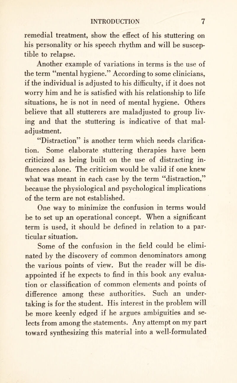 remedial treatment, show the effect of his stuttering on his personality or his speech rhythm and will be suscep¬ tible to relapse. Another example of variations in terms is the use of the term “mental hygiene.” According to some clinicians, if the individual is adjusted to his difficulty, if it does not worry him and he is satisfied with his relationship to life situations, he is not in need of mental hygiene. Others believe that all stutterers are maladjusted to group liv¬ ing and that the stuttering is indicative of that mal¬ adjustment. “Distraction” is another term which needs clarifica¬ tion. Some elaborate stuttering therapies have been criticized as being built on the use of distracting in¬ fluences alone. The criticism would be valid if one knew what was meant in each case by the term “distraction,” because the physiological and psychological implications of the term are not established. One way to minimize the confusion in terms would be to set up an operational concept. When a significant term is used, it should be defined in relation to a par¬ ticular situation. Some of the confusion in the field could be elimi¬ nated by the discovery of common denominators among the various points of view. But the reader will be dis¬ appointed if he expects to find in this book any evalua¬ tion or classification of common elements and points of difference among these authorities. Such an under¬ taking is for the student. His interest in the problem will be more keenly edged if he argues ambiguities and se¬ lects from among the statements. Any attempt on my part toward synthesizing this material into a well-formulated