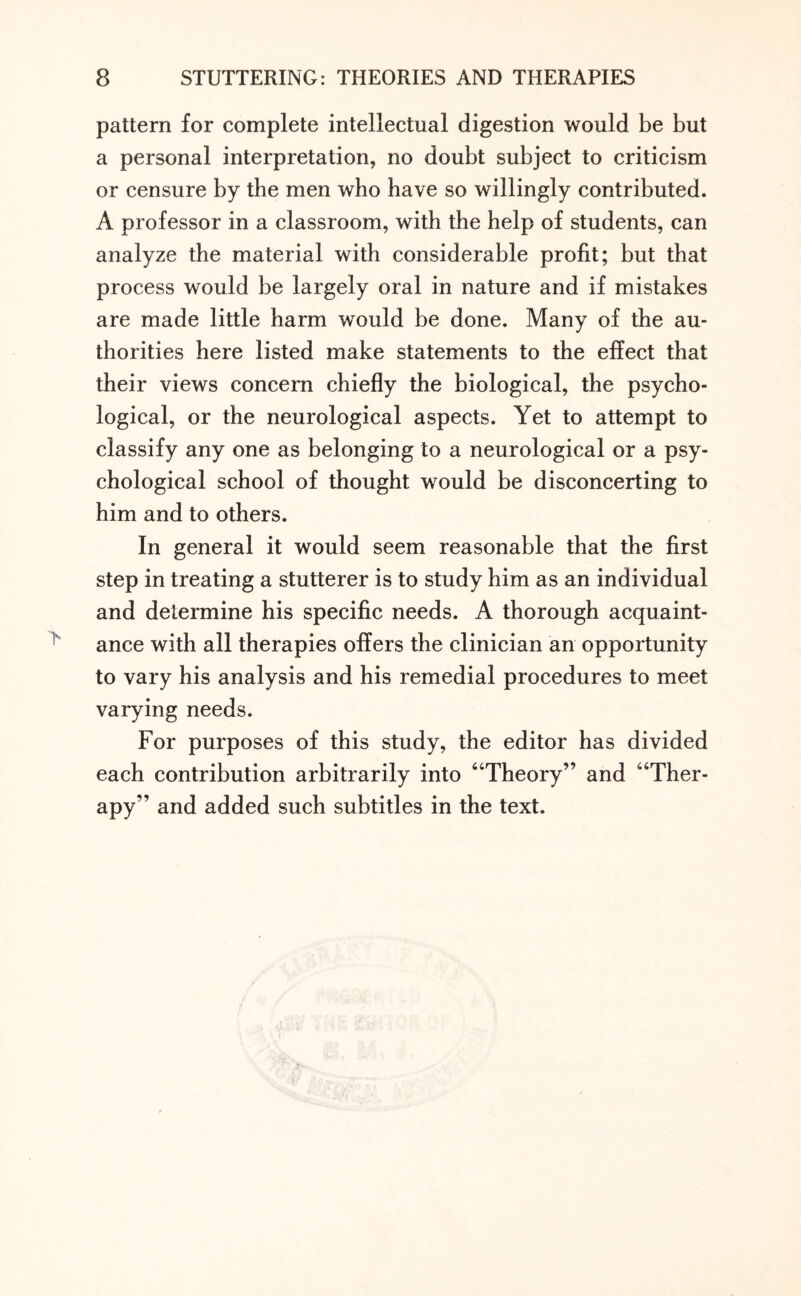 pattern for complete intellectual digestion would be but a personal interpretation, no doubt subject to criticism or censure by the men who have so willingly contributed. A professor in a classroom, with the help of students, can analyze the material with considerable profit; but that process would be largely oral in nature and if mistakes are made little harm would be done. Many of the au¬ thorities here listed make statements to the effect that their views concern chiefly the biological, the psycho¬ logical, or the neurological aspects. Yet to attempt to classify any one as belonging to a neurological or a psy¬ chological school of thought would be disconcerting to him and to others. In general it would seem reasonable that the first step in treating a stutterer is to study him as an individual and determine his specific needs. A thorough acquaint¬ ance with all therapies offers the clinician an opportunity to vary his analysis and his remedial procedures to meet varying needs. For purposes of this study, the editor has divided each contribution arbitrarily into “Theory” and “Ther¬ apy” and added such subtitles in the text.