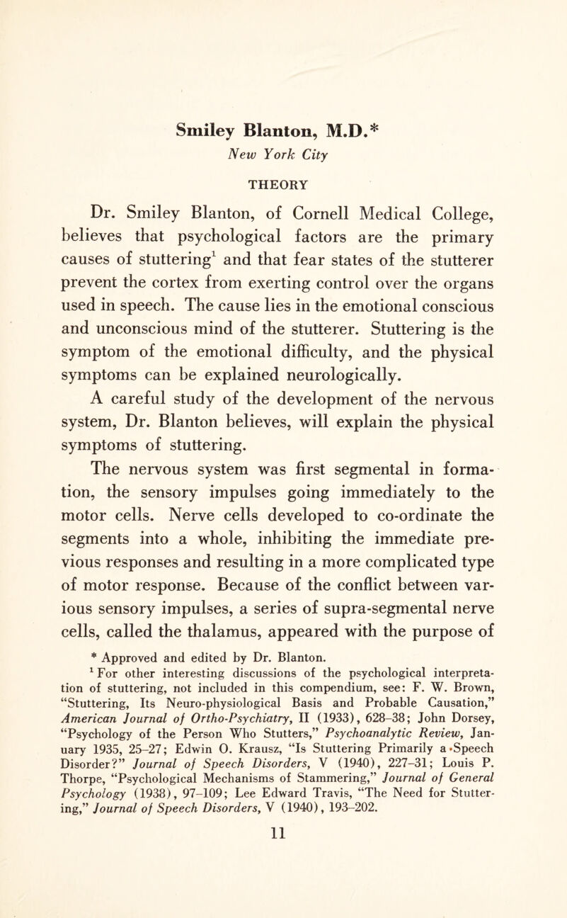 Smiley Blanton, M.D.* New York City THEORY Dr. Smiley Blanton, of Cornell Medical College, believes that psychological factors are the primary causes of stuttering1 and that fear states of the stutterer prevent the cortex from exerting control over the organs used in speech. The cause lies in the emotional conscious and unconscious mind of the stutterer. Stuttering is the symptom of the emotional difficulty, and the physical symptoms can be explained neurologically. A careful study of the development of the nervous system, Dr. Blanton believes, will explain the physical symptoms of stuttering. The nervous system was first segmental in forma¬ tion, the sensory impulses going immediately to the motor cells. Nerve cells developed to co-ordinate the segments into a whole, inhibiting the immediate pre¬ vious responses and resulting in a more complicated type of motor response. Because of the conflict between var¬ ious sensory impulses, a series of supra-segmental nerve cells, called the thalamus, appeared with the purpose of * Approved and edited by Dr. Blanton. 1 For other interesting discussions of the psychological interpreta¬ tion of stuttering, not included in this compendium, see: F. W. Brown, “Stuttering, Its Neuro-physiological Basis and Probable Causation,” American Journal of Ortho-Psychiatry, II (1933), 628-38; John Dorsey, “Psychology of the Person Who Stutters,” Psychoanalytic Review, Jan¬ uary 1935, 25-27; Edwin 0. Krausz, “Is Stuttering Primarily a’Speech Disorder?” Journal of Speech Disorders, V (1940), 227-31; Louis P. Thorpe, “Psychological Mechanisms of Stammering,” Journal of General Psychology (1938), 97-109; Lee Edward Travis, “The Need for Stutter¬ ing,” Journal of Speech Disorders, V (1940), 193-202.