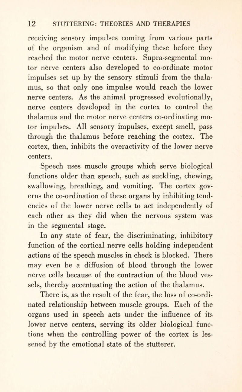 receiving sensory impulses coming from various parts of the organism and of modifying these before they reached the motor nerve centers. Supra-segmental mo¬ tor nerve centers also developed to co-ordinate motor impulses set up by the sensory stimuli from the thala¬ mus, so that only one impulse would reach the lower nerve centers. As the animal progressed evolutionally, nerve centers developed in the cortex to control the thalamus and the motor nerve centers co-ordinating mo¬ tor impulses. All sensory impulses, except smell, pass through the thalamus before reaching the cortex. The cortex, then, inhibits the overactivity of the lower nerve centers. Speech uses muscle groups which serve biological functions older than speech, such as suckling, chewing, swallowing, breathing, and vomiting. The cortex gov¬ erns the co-ordination of these organs by inhibiting tend¬ encies of the lower nerve cells to act independently of each other as they did when the nervous system was in the segmental stage. In any state of fear, the discriminating, inhibitory function of the cortical nerve cells holding independent actions of the speech muscles in check is blocked. There may even be a diffusion of blood through the lower nerve cells because of the contraction of the blood ves¬ sels, thereby accentuating the action of the thalamus. There is, as the result of the fear, the loss of co-ordi¬ nated relationship between muscle groups. Each of the organs used in speech acts under the influence of its lower nerve centers, serving its older biological func¬ tions when the controlling power of the cortex is les¬ sened by the emotional state of the stutterer.