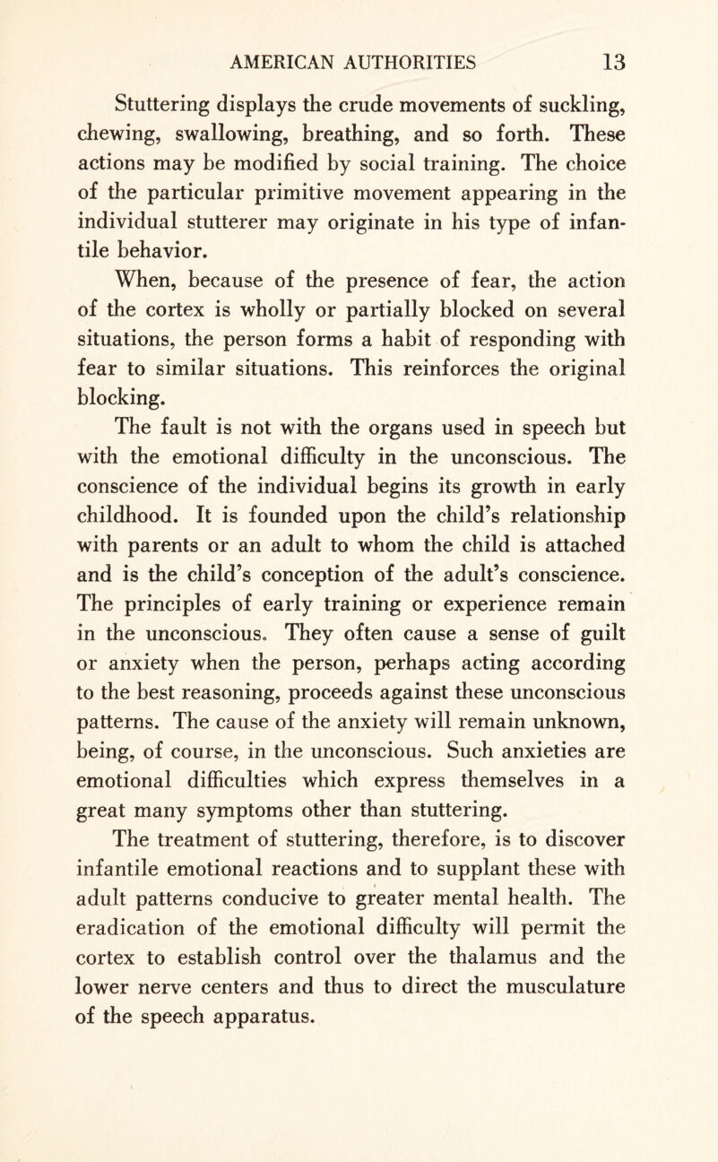 Stuttering displays the crude movements of suckling, chewing, swallowing, breathing, and so forth. These actions may be modified by social training. The choice of the particular primitive movement appearing in the individual stutterer may originate in his type of infan¬ tile behavior. When, because of the presence of fear, the action of the cortex is wholly or partially blocked on several situations, the person forms a habit of responding with fear to similar situations. This reinforces the original blocking. The fault is not with the organs used in speech but with the emotional difficulty in the unconscious. The conscience of the individual begins its growth in early childhood. It is founded upon the child’s relationship with parents or an adult to whom the child is attached and is the child’s conception of the adult’s conscience. The principles of early training or experience remain in the unconscious. They often cause a sense of guilt or anxiety when the person, perhaps acting according to the best reasoning, proceeds against these unconscious patterns. The cause of the anxiety will remain unknown, being, of course, in the unconscious. Such anxieties are emotional difficulties which express themselves in a great many symptoms other than stuttering. The treatment of stuttering, therefore, is to discover infantile emotional reactions and to supplant these with adult patterns conducive to greater mental health. The eradication of the emotional difficulty will permit the cortex to establish control over the thalamus and the lower nerve centers and thus to direct the musculature of the speech apparatus.