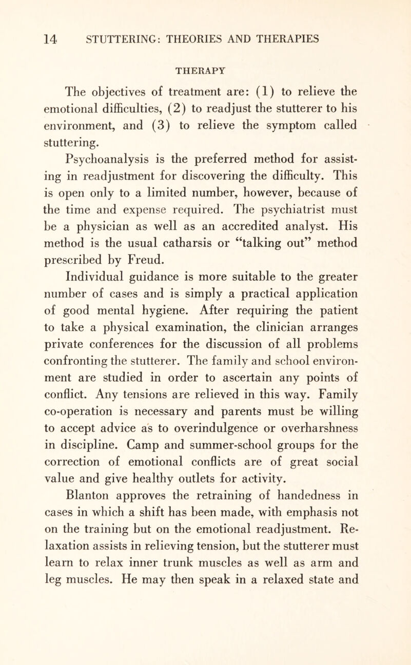 THERAPY The objectives of treatment are: (1) to relieve the emotional difficulties, (2) to readjust the stutterer to his environment, and (3) to relieve the symptom called stuttering. Psychoanalysis is the preferred method for assist¬ ing in readjustment for discovering the difficulty. This is open only to a limited number, however, because of the time and expense required. The psychiatrist must be a physician as well as an accredited analyst. His method is the usual catharsis or ‘Talking out’’ method prescribed by Freud. Individual guidance is more suitable to the greater number of cases and is simply a practical application of good mental hygiene. After requiring the patient to take a physical examination, the clinician arranges private conferences for the discussion of all problems confronting the stutterer. The family and school environ¬ ment are studied in order to ascertain any points of conflict. Any tensions are relieved in this way. Family co-operation is necessary and parents must be willing to accept advice as to overindulgence or overharshness in discipline. Camp and summer-school groups for the correction of emotional conflicts are of great social value and give healthy outlets for activity. Blanton approves the retraining of handedness in cases in which a shift has been made, with emphasis not on the training but on the emotional readjustment. Re¬ laxation assists in relieving tension, but the stutterer must learn to relax inner trunk muscles as well as arm and leg muscles. He may then speak in a relaxed state and