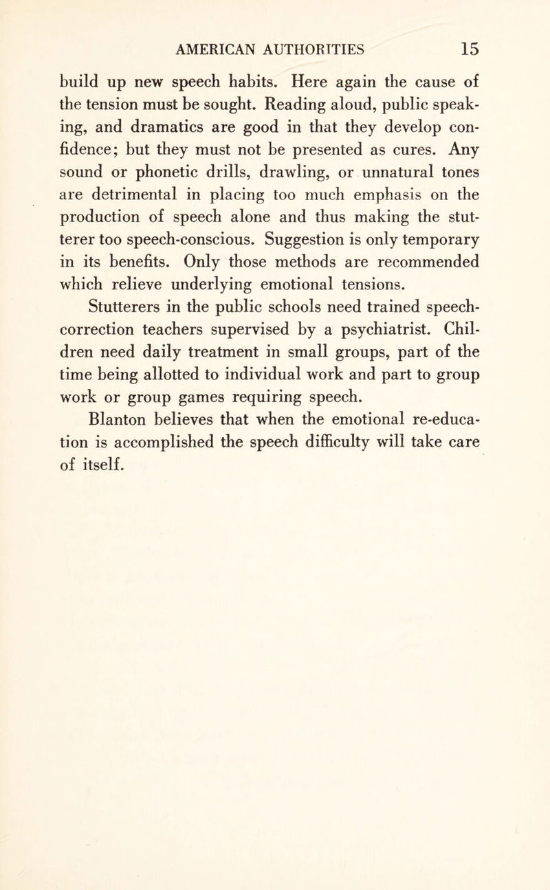 build up new speech habits. Here again the cause of the tension must be sought. Reading aloud, public speak¬ ing, and dramatics are good in that they develop con¬ fidence; but they must not be presented as cures. Any sound or phonetic drills, drawling, or unnatural tones are detrimental in placing too much emphasis on the production of speech alone and thus making the stut¬ terer too speech-conscious. Suggestion is only temporary in its benefits. Only those methods are recommended which relieve underlying emotional tensions. Stutterers in the public schools need trained speech- correction teachers supervised by a psychiatrist. Chil¬ dren need daily treatment in small groups, part of the time being allotted to individual work and part to group work or group games requiring speech. Blanton believes that when the emotional re-educa¬ tion is accomplished the speech difficulty will take care of itself.