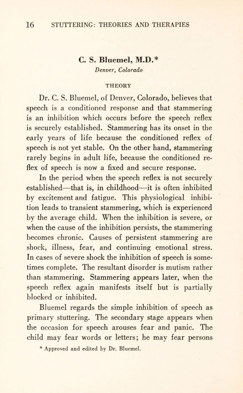 C» S. Bluemel, M.D.* Denver, Colorado THEORY Dr. C. S. Bluemel, of Denver, Colorado, believes that speech is a conditioned response and that stammering is an inhibition which occurs before the speech reflex is securely established. Stammering has its onset in the early years of life because the conditioned reflex of speech is not yet stable. On the other hand, stammering rarely begins in adult life, because the conditioned re¬ flex of speech is now a fixed and secure response. In the period when the speech reflex is not securely established—that is, in childhood—it is often inhibited by excitement and fatigue. This physiological inhibi¬ tion leads to transient stammering, which is experienced by the average child. When the inhibition is severe, or when the cause of the inhibition persists, the stammering becomes chronic. Causes of persistent stammering are shock, illness, fear, and continuing emotional stress. In cases of severe shock the inhibition of speech is some¬ times complete. The resultant disorder is mutism rather than stammering. Stammering appears later, when the speech reflex again manifests itself but is partially blocked or inhibited. Bluemel regards the simple inhibition of speech as primary stuttering. The secondary stage appears when the occasion for speech arouses fear and panic. The child may fear words or letters; he may fear persons * Approved and edited by Dr. Bluemel.