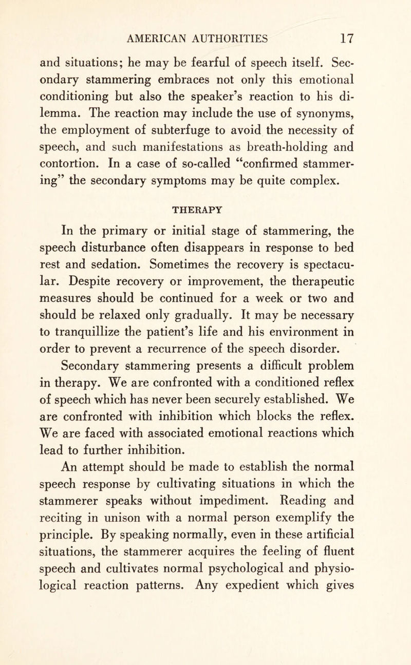 and situations; he may be fearful of speech itself. Sec¬ ondary stammering embraces not only this emotional conditioning but also the speaker’s reaction to his di¬ lemma. The reaction may include the use of synonyms, the employment of subterfuge to avoid the necessity of speech, and such manifestations as breath-holding and contortion. In a case of so-called “confirmed stammer¬ ing” the secondary symptoms may be quite complex. THERAPY In the primary or initial stage of stammering, the speech disturbance often disappears in response to bed rest and sedation. Sometimes the recovery is spectacu¬ lar. Despite recovery or improvement, the therapeutic measures should be continued for a week or two and should be relaxed only gradually. It may be necessary to tranquillize the patient’s life and his environment in order to prevent a recurrence of the speech disorder. Secondary stammering presents a difficult problem in therapy. We are confronted with a conditioned reflex of speech which has never been securely established. We are confronted with inhibition which blocks the reflex. We are faced with associated emotional reactions which lead to further inhibition. An attempt should be made to establish the normal speech response by cultivating situations in which the stammerer speaks without impediment. Reading and reciting in unison with a normal person exemplify the principle. By speaking normally, even in these artificial situations, the stammerer acquires the feeling of fluent speech and cultivates normal psychological and physio¬ logical reaction patterns. Any expedient which gives