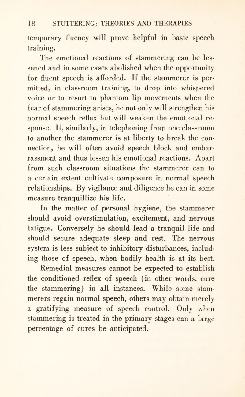 temporary fluency will prove helpful in basic speech training. The emotional reactions of stammering can be les¬ sened and in some cases abolished when the opportunity for fluent speech is afforded. If the stammerer is per¬ mitted, in classroom training, to drop into whispered voice or to resort to phantom lip movements when the fear of stammering arises, he not only will strengthen his normal speech reflex but will weaken the emotional re¬ sponse. If, similarly, in telephoning from one classroom to another the stammerer is at liberty to break the con¬ nection, he will often avoid speech block and embar¬ rassment and thus lessen his emotional reactions. Apart from such classroom situations the stammerer can to a certain extent cultivate composure in normal speech relationships. By vigilance and diligence he can in some measure tranquillize his life. In the matter of personal hygiene, the stammerer should avoid overstimulation, excitement, and nervous fatigue. Conversely he should lead a tranquil life and should secure adequate sleep and rest. The nervous system is less subject to inhibitory disturbances, includ¬ ing those of speech, when bodily health is at its best. Remedial measures cannot be expected to establish the conditioned reflex of speech (in other words, cure the stammering) in all instances. While some stam¬ merers regain normal speech, others may obtain merely a gratifying measure of speech control. Only when stammering is treated in the primary stages can a large percentage of cures be anticipated.