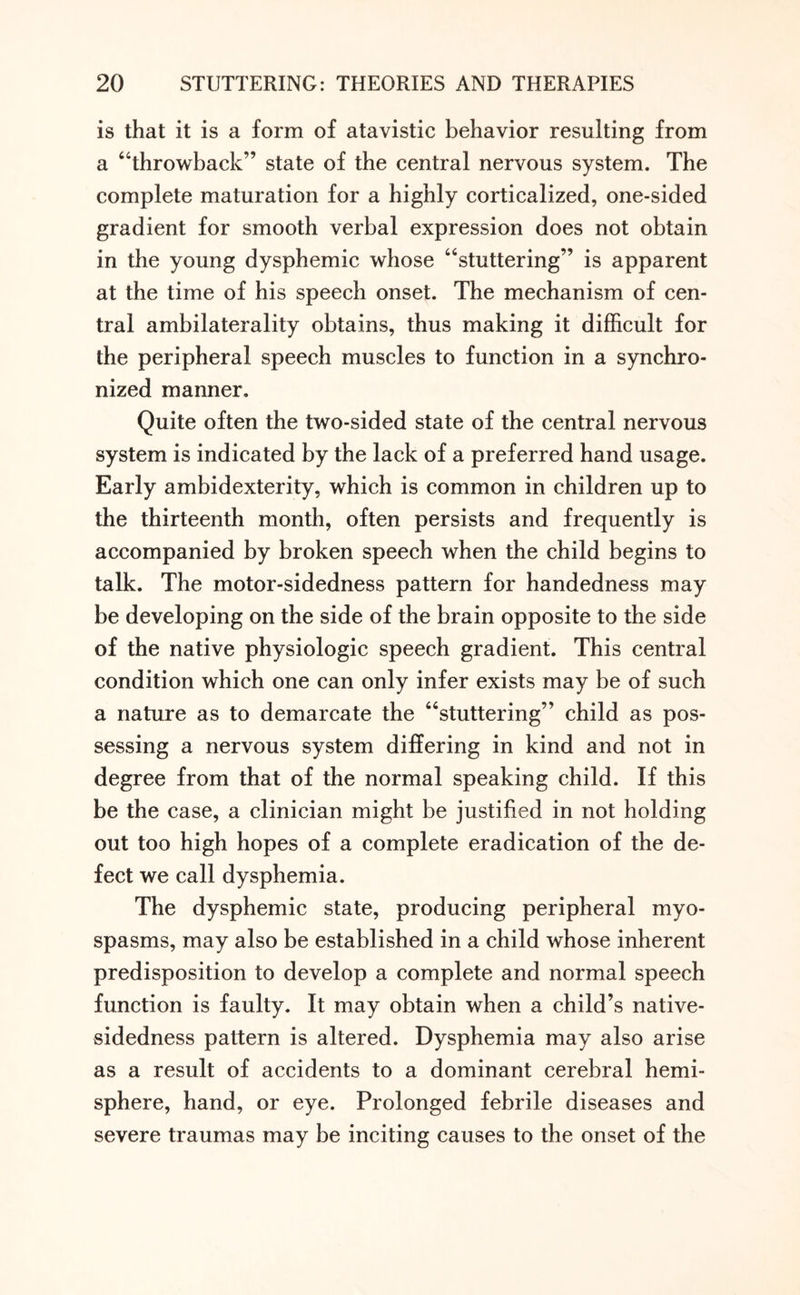 is that it is a form of atavistic behavior resulting from a “throwback” state of the central nervous system. The complete maturation for a highly corticalized, one-sided gradient for smooth verbal expression does not obtain in the young dysphemic whose “stuttering” is apparent at the time of his speech onset. The mechanism of cen¬ tral ambilaterality obtains, thus making it difficult for the peripheral speech muscles to function in a synchro¬ nized manner. Quite often the two-sided state of the central nervous system is indicated by the lack of a preferred hand usage. Early ambidexterity, which is common in children up to the thirteenth month, often persists and frequently is accompanied by broken speech when the child begins to talk. The motor-sidedness pattern for handedness may be developing on the side of the brain opposite to the side of the native physiologic speech gradient. This central condition which one can only infer exists may be of such a nature as to demarcate the “stuttering” child as pos¬ sessing a nervous system differing in kind and not in degree from that of the normal speaking child. If this be the case, a clinician might be justified in not holding out too high hopes of a complete eradication of the de¬ fect we call dysphemia. The dysphemic state, producing peripheral myo¬ spasms, may also be established in a child whose inherent predisposition to develop a complete and normal speech function is faulty. It may obtain when a child’s native¬ sidedness pattern is altered. Dysphemia may also arise as a result of accidents to a dominant cerebral hemi¬ sphere, hand, or eye. Prolonged febrile diseases and severe traumas may be inciting causes to the onset of the