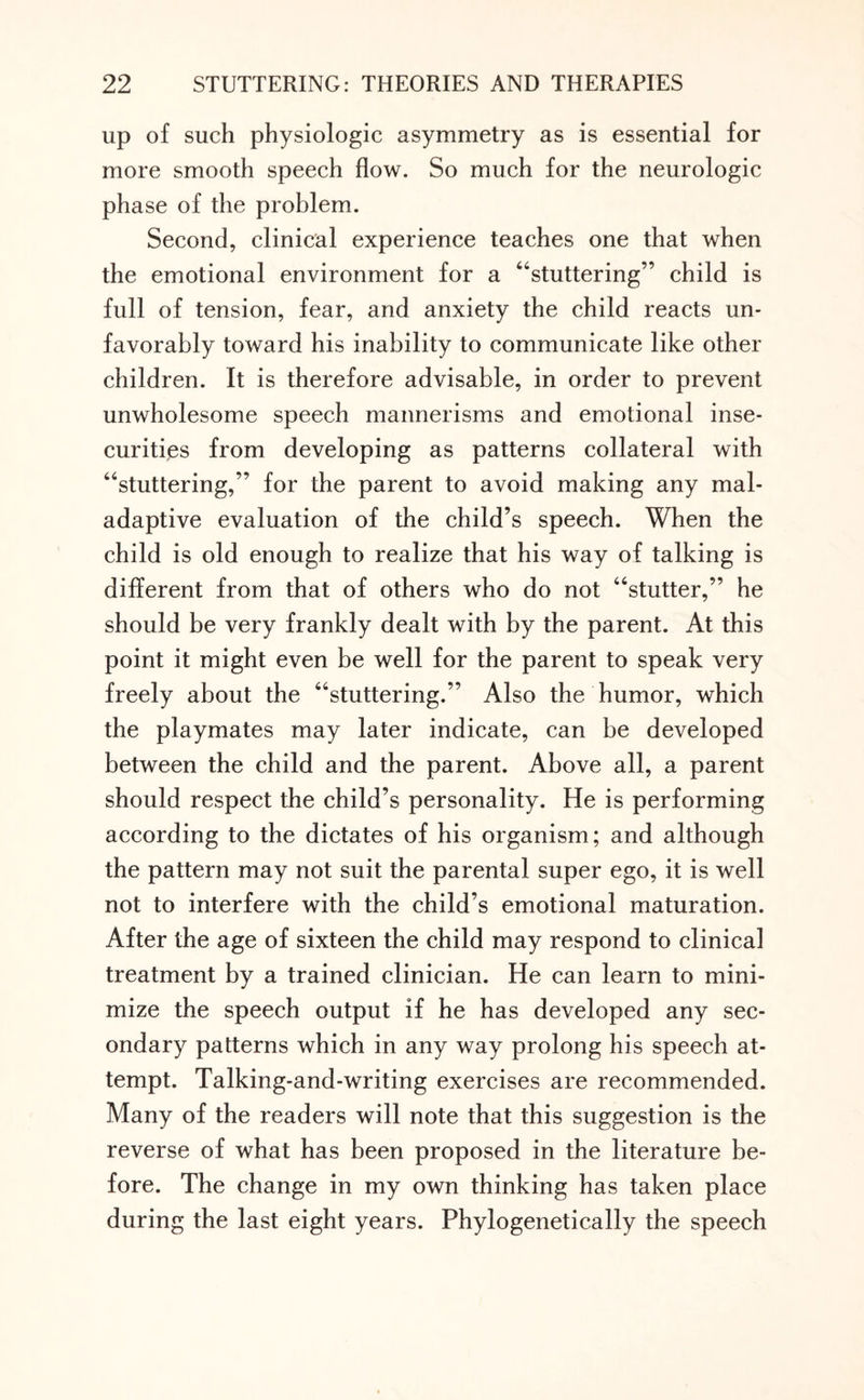 up of such physiologic asymmetry as is essential for more smooth speech flow. So much for the neurologic phase of the problem. Second, clinical experience teaches one that when the emotional environment for a “stuttering” child is full of tension, fear, and anxiety the child reacts un¬ favorably toward his inability to communicate like other children. It is therefore advisable, in order to prevent unwholesome speech mannerisms and emotional inse¬ curities from developing as patterns collateral with “stuttering,” for the parent to avoid making any mal¬ adaptive evaluation of the child’s speech. When the child is old enough to realize that his way of talking is different from that of others who do not “stutter,” he should be very frankly dealt with by the parent. At this point it might even be well for the parent to speak very freely about the “stuttering.” Also the humor, which the playmates may later indicate, can be developed between the child and the parent. Above all, a parent should respect the child’s personality. He is performing according to the dictates of his organism; and although the pattern may not suit the parental super ego, it is well not to interfere with the child’s emotional maturation. After the age of sixteen the child may respond to clinical treatment by a trained clinician. He can learn to mini¬ mize the speech output if he has developed any sec¬ ondary patterns which in any way prolong his speech at¬ tempt. Talking-and-writing exercises are recommended. Many of the readers will note that this suggestion is the reverse of what has been proposed in the literature be¬ fore. The change in my own thinking has taken place during the last eight years. Phylogenetically the speech