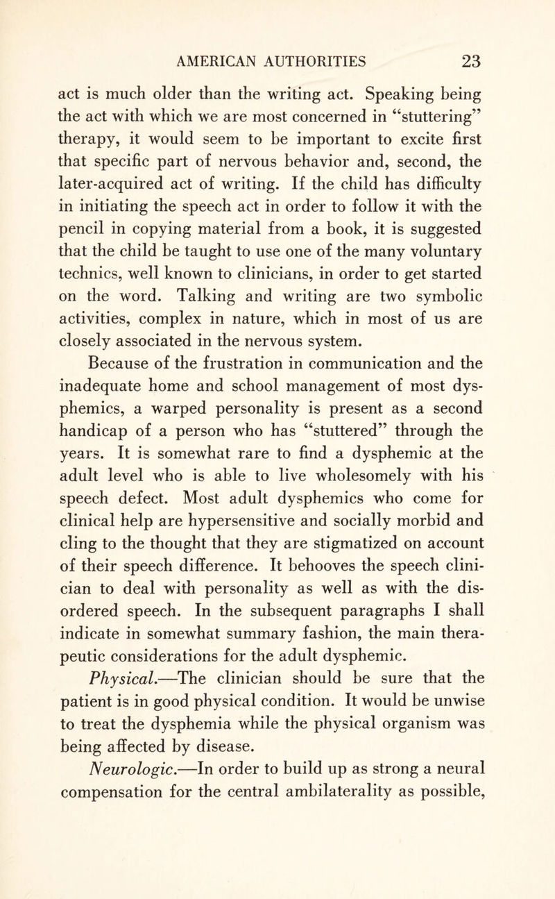 act is much older than the writing act. Speaking being the act with which we are most concerned in “stuttering” therapy, it would seem to be important to excite first that specific part of nervous behavior and, second, the later-acquired act of writing. If the child has difficulty in initiating the speech act in order to follow it with the pencil in copying material from a book, it is suggested that the child be taught to use one of the many voluntary technics, well known to clinicians, in order to get started on the word. Talking and writing are two symbolic activities, complex in nature, which in most of us are closely associated in the nervous system. Because of the frustration in communication and the inadequate home and school management of most dys- phemics, a warped personality is present as a second handicap of a person who has “stuttered” through the years. It is somewhat rare to find a dysphemic at the adult level who is able to live wholesomely with his speech defect. Most adult dysphemics who come for clinical help are hypersensitive and socially morbid and cling to the thought that they are stigmatized on account of their speech difference. It behooves the speech clini¬ cian to deal with personality as well as with the dis¬ ordered speech. In the subsequent paragraphs I shall indicate in somewhat summary fashion, the main thera¬ peutic considerations for the adult dysphemic. Physical.—The clinician should be sure that the patient is in good physical condition. It would be unwise to treat the dysphemia while the physical organism was being affected by disease. Neurologic.—In order to build up as strong a neural compensation for the central ambilaterality as possible,