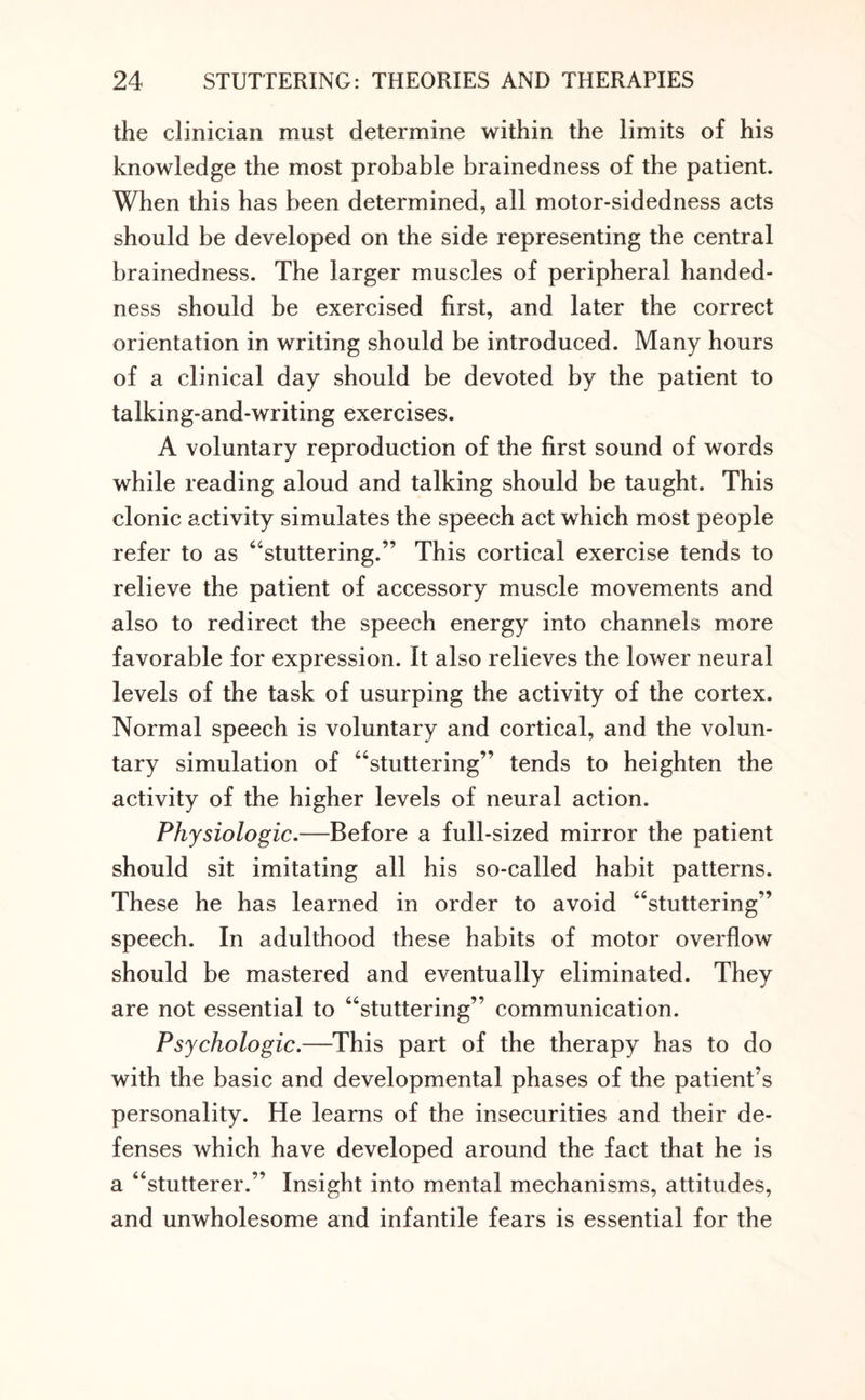 the clinician must determine within the limits of his knowledge the most probable brainedness of the patient. When this has been determined, all motor-sidedness acts should be developed on the side representing the central brainedness. The larger muscles of peripheral handed¬ ness should be exercised first, and later the correct orientation in writing should be introduced. Many hours of a clinical day should be devoted by the patient to talking-and-writing exercises. A voluntary reproduction of the first sound of words while reading aloud and talking should be taught. This clonic activity simulates the speech act which most people refer to as “stuttering.” This cortical exercise tends to relieve the patient of accessory muscle movements and also to redirect the speech energy into channels more favorable for expression. It also relieves the lower neural levels of the task of usurping the activity of the cortex. Normal speech is voluntary and cortical, and the volun¬ tary simulation of “stuttering” tends to heighten the activity of the higher levels of neural action. Physiologic.—Before a full-sized mirror the patient should sit imitating all his so-called habit patterns. These he has learned in order to avoid “stuttering” speech. In adulthood these habits of motor overflow should be mastered and eventually eliminated. They are not essential to “stuttering” communication. Psychologic.—This part of the therapy has to do with the basic and developmental phases of the patient’s personality. He learns of the insecurities and their de¬ fenses which have developed around the fact that he is a “stutterer.” Insight into mental mechanisms, attitudes, and unwholesome and infantile fears is essential for the