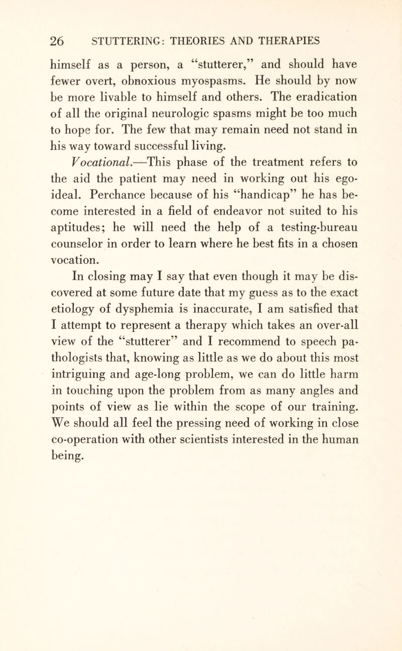 himself as a person, a “stutterer,” and should have fewer overt, obnoxious myospasms. He should by now be more livable to himself and others. The eradication of all the original neurologic spasms might be too much to hope for. The few that may remain need not stand in his way toward successful living. Vocational.—This phase of the treatment refers to the aid the patient may need in working out his ego- ideal. Perchance because of his “handicap” he has be¬ come interested in a field of endeavor not suited to his aptitudes; he will need the help of a testing-bureau counselor in order to learn where he best fits in a chosen vocation. In closing may I say that even though it may be dis¬ covered at some future date that my guess as to the exact etiology of dysphemia is inaccurate, I am satisfied that I attempt to represent a therapy which takes an over-all view of the “stutterer” and I recommend to speech pa¬ thologists that, knowing as little as we do about this most intriguing and age-long problem, we can do little harm in touching upon the problem from as many angles and points of view as lie within the scope of our training. We should all feel the pressing need of working in close co-operation with other scientists interested in the human being.