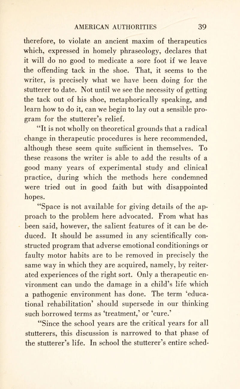 therefore, to violate an ancient maxim of therapeutics which, expressed in homely phraseology, declares that it will do no good to medicate a sore foot if we leave the offending tack in the shoe. That, it seems to the writer, is precisely what we have been doing for the stutterer to date. Not until we see the necessity of getting the tack out of his shoe, metaphorically speaking, and learn how to do it, can we begin to lay out a sensible pro¬ gram for the stutterer’s relief. “It is not wholly on theoretical grounds that a radical change in therapeutic procedures is here recommended, although these seem quite sufficient in themselves. To these reasons the writer is able to add the results of a good many years of experimental study and clinical practice, during which the methods here condemned were tried out in good faith but with disappointed hopes. “Space is not available for giving details of the ap¬ proach to the problem here advocated. From what has been said, however, the salient features of it can be de¬ duced. It should be assumed in any scientifically con¬ structed program that adverse emotional conditionings or faulty motor habits are to be removed in precisely the same way in which they are acquired, namely, by reiter¬ ated experiences of the right sort. Only a therapeutic en¬ vironment can undo the damage in a child’s life which a pathogenic environment has done. The term ‘educa¬ tional rehabilitation’ should supersede in our thinking such borrowed terms as ‘treatment,’ or ‘cure.’ “Since the school years are the critical years for all stutterers, this discussion is narrowed to that phase of the stutterer’s life. In school the stutterer’s entire sched-