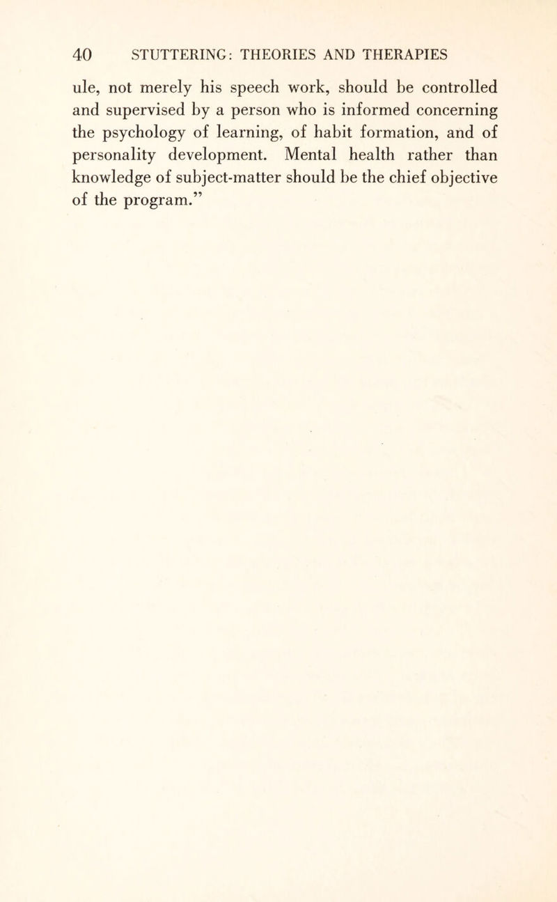 ule, not merely his speech work, should be controlled and supervised by a person who is informed concerning the psychology of learning, of habit formation, and of personality development. Mental health rather than knowledge of subject-matter should be the chief objective of the program.”