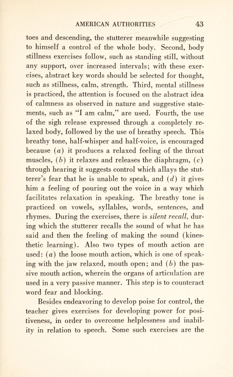 toes and descending, the stutterer meanwhile suggesting to himself a control of the whole body. Second, body stillness exercises follow, such as standing still, without any support, over increased intervals; with these exer¬ cises, abstract key words should be selected for thought, such as stillness, calm, strength. Third, mental stillness is practiced, the attention is focused on the abstract idea of calmness as observed in nature and suggestive state¬ ments, such as “I am calm,” are used. Fourth, the use of the sigh release expressed through a completely re¬ laxed body, followed by the use of breathy speech. This breathy tone, half-whisper and half-voice, is encouraged because (a) it produces a relaxed feeling of the throat muscles, (b) it relaxes and releases the diaphragm, (c) through hearing it suggests control which allays the stut¬ terer’s fear that he is unable to speak, and (d) it gives him a feeling of pouring out the voice in a way which facilitates relaxation in speaking. The breathy tone is practiced on vowels, syllables, words, sentences, and rhymes. During the exercises, there is silent recall, dur¬ ing which the stutterer recalls the sound of what he has said and then the feeling of making the sound (kines¬ thetic learning). Also two types of mouth action are used: (a) the loose mouth action, which is one of speak¬ ing with the jaw relaxed, mouth open; and (b) the pas¬ sive mouth action, wherein the organs of articulation are used in a very passive manner. This step is to counteract word fear and blocking. Besides endeavoring to develop poise for control, the teacher gives exercises for developing power for posi¬ tiveness, in order to overcome helplessness and inabil¬ ity in relation to speech. Some such exercises are the