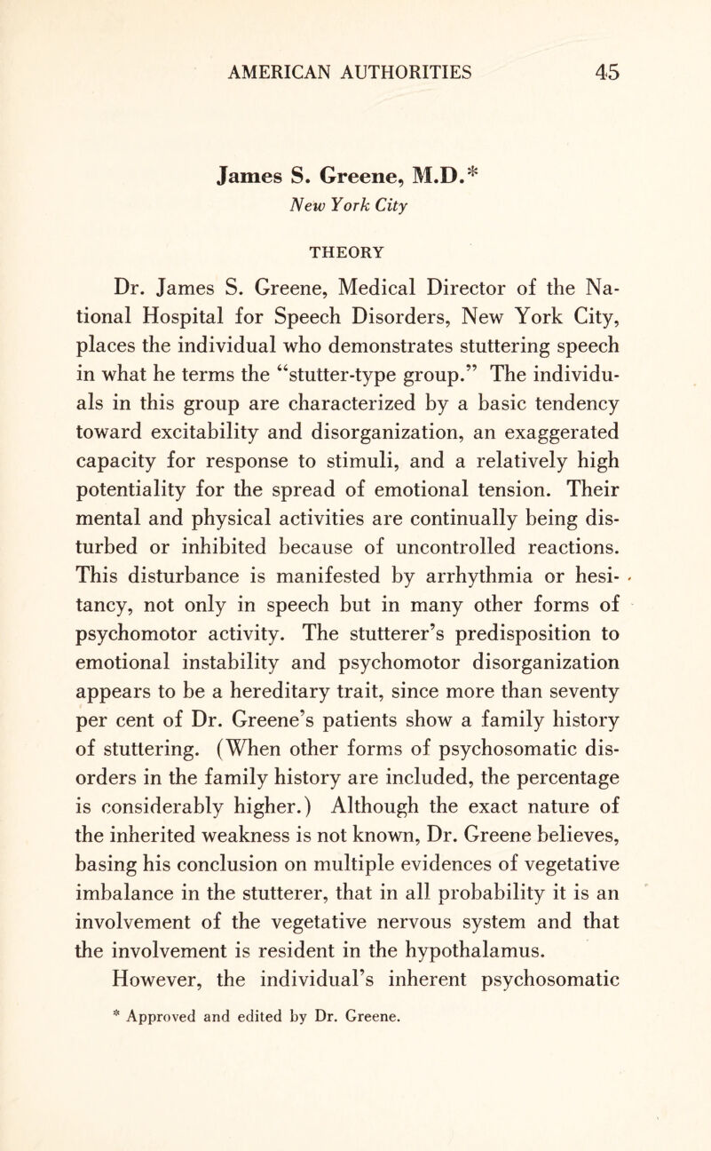 James S. Greene, M.I').* New York City THEORY Dr. James S. Greene, Medical Director of the Na¬ tional Hospital for Speech Disorders, New York City, places the individual who demonstrates stuttering speech in what he terms the “stutter-type group.” The individu¬ als in this group are characterized by a basic tendency toward excitability and disorganization, an exaggerated capacity for response to stimuli, and a relatively high potentiality for the spread of emotional tension. Their mental and physical activities are continually being dis¬ turbed or inhibited because of uncontrolled reactions. This disturbance is manifested by arrhythmia or hesi- « tancy, not only in speech but in many other forms of psychomotor activity. The stutterer’s predisposition to emotional instability and psychomotor disorganization appears to be a hereditary trait, since more than seventy per cent of Dr. Greene’s patients show a family history of stuttering. (When other forms of psychosomatic dis¬ orders in the family history are included, the percentage is considerably higher.) Although the exact nature of the inherited weakness is not known, Dr. Greene believes, basing his conclusion on multiple evidences of vegetative imbalance in the stutterer, that in all probability it is an involvement of the vegetative nervous system and that the involvement is resident in the hypothalamus. However, the individual’s inherent psychosomatic