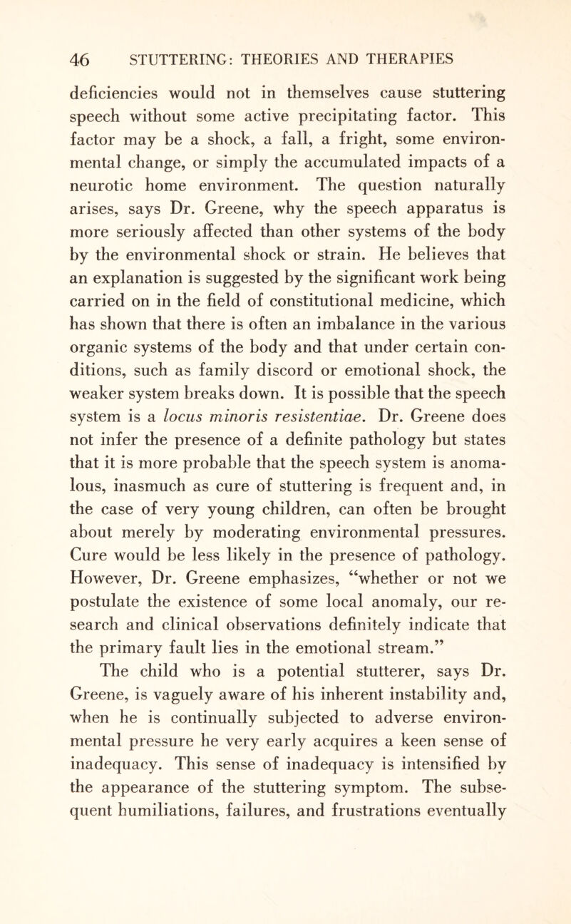 deficiencies would not in themselves cause stuttering speech without some active precipitating factor. This factor may be a shock, a fall, a fright, some environ¬ mental change, or simply the accumulated impacts of a neurotic home environment. The question naturally arises, says Dr. Greene, why the speech apparatus is more seriously affected than other systems of the body by the environmental shock or strain. He believes that an explanation is suggested by the significant work being carried on in the field of constitutional medicine, which has shown that there is often an imbalance in the various organic systems of the body and that under certain con¬ ditions, such as family discord or emotional shock, the weaker system breaks down. It is possible that the speech system is a locus minoris resistentiae. Dr. Greene does not infer the presence of a definite pathology but states that it is more probable that the speech system is anoma¬ lous, inasmuch as cure of stuttering is frequent and, in the case of very young children, can often be brought about merely by moderating environmental pressures. Cure would be less likely in the presence of pathology. However, Dr. Greene emphasizes, “whether or not we postulate the existence of some local anomaly, our re¬ search and clinical observations definitely indicate that the primary fault lies in the emotional stream.” The child who is a potential stutterer, says Dr. Greene, is vaguely aware of his inherent instability and, when he is continually subjected to adverse environ¬ mental pressure he very early acquires a keen sense of inadequacy. This sense of inadequacy is intensified by the appearance of the stuttering symptom. The subse¬ quent humiliations, failures, and frustrations eventually