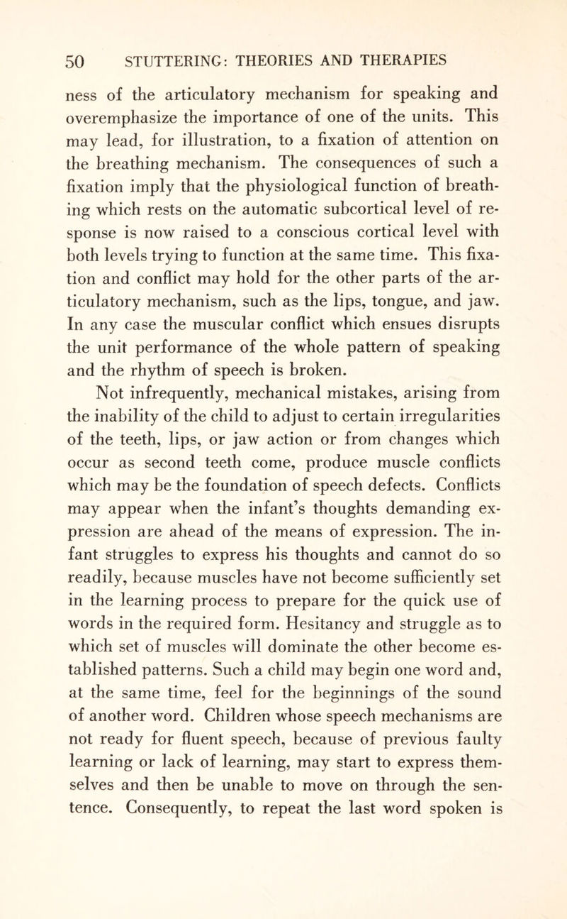 ness of the articulatory mechanism for speaking and overemphasize the importance of one of the units. This may lead, for illustration, to a fixation of attention on the breathing mechanism. The consequences of such a fixation imply that the physiological function of breath¬ ing which rests on the automatic subcortical level of re¬ sponse is now raised to a conscious cortical level with both levels trying to function at the same time. This fixa¬ tion and conflict may hold for the other parts of the ar¬ ticulatory mechanism, such as the lips, tongue, and jaw. In any case the muscular conflict which ensues disrupts the unit performance of the whole pattern of speaking and the rhythm of speech is broken. Not infrequently, mechanical mistakes, arising from the inability of the child to adjust to certain irregularities of the teeth, lips, or jaw action or from changes which occur as second teeth come, produce muscle conflicts which may be the foundation of speech defects. Conflicts may appear when the infant’s thoughts demanding ex¬ pression are ahead of the means of expression. The in¬ fant struggles to express his thoughts and cannot do so readily, because muscles have not become sufficiently set in the learning process to prepare for the quick use of words in the required form. Hesitancy and struggle as to which set of muscles will dominate the other become es¬ tablished patterns. Such a child may begin one word and, at the same time, feel for the beginnings of the sound of another word. Children whose speech mechanisms are not ready for fluent speech, because of previous faulty learning or lack of learning, may start to express them¬ selves and then be unable to move on through the sen¬ tence. Consequently, to repeat the last word spoken is