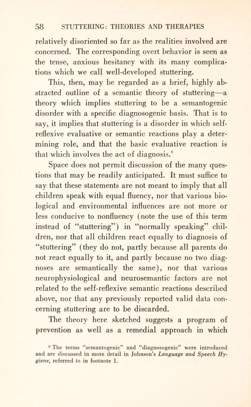 relatively disoriented so far as the realities involved are concerned. The corresponding overt behavior is seen as the tense, anxious hesitancy with its many complica¬ tions which we call well-developed stuttering. This, then, may be regarded as a brief, highly ab¬ stracted outline of a semantic theory of stuttering—a theory which implies stuttering to be a semantogenic disorder with a specific diagnosogenic basis. That is to say, it implies that stuttering is a disorder in which self¬ reflexive evaluative or semantic reactions play a deter¬ mining role, and that the basic evaluative reaction is that which involves the act of diagnosis.6 Space does not permit discussion of the many ques¬ tions that may be readily anticipated. It must suffice to say that these statements are not meant to imply that all children speak with equal fluency, nor that various bio¬ logical and environmental influences are not more or less conducive to nonfluency (note the use of this term instead of “stuttering”) in “normally speaking” chil¬ dren, nor that all children react equally to diagnosis of “stuttering” (they do not, partly because all parents do not react equally to it, and partly because no two diag¬ noses are semantically the same), nor that various neurophysiological and neurosemantic factors are not related to the self-reflexive semantic reactions described above, nor that any previously reported valid data con¬ cerning stuttering are to be discarded. The theory here sketched suggests a program of prevention as well as a remedial approach in which 6 The terms “semantogenic” and “diagnosogenic” were introduced and are discussed in more detail in Johnson’s Language and Speech Hy¬ giene, referred to in footnote 1.