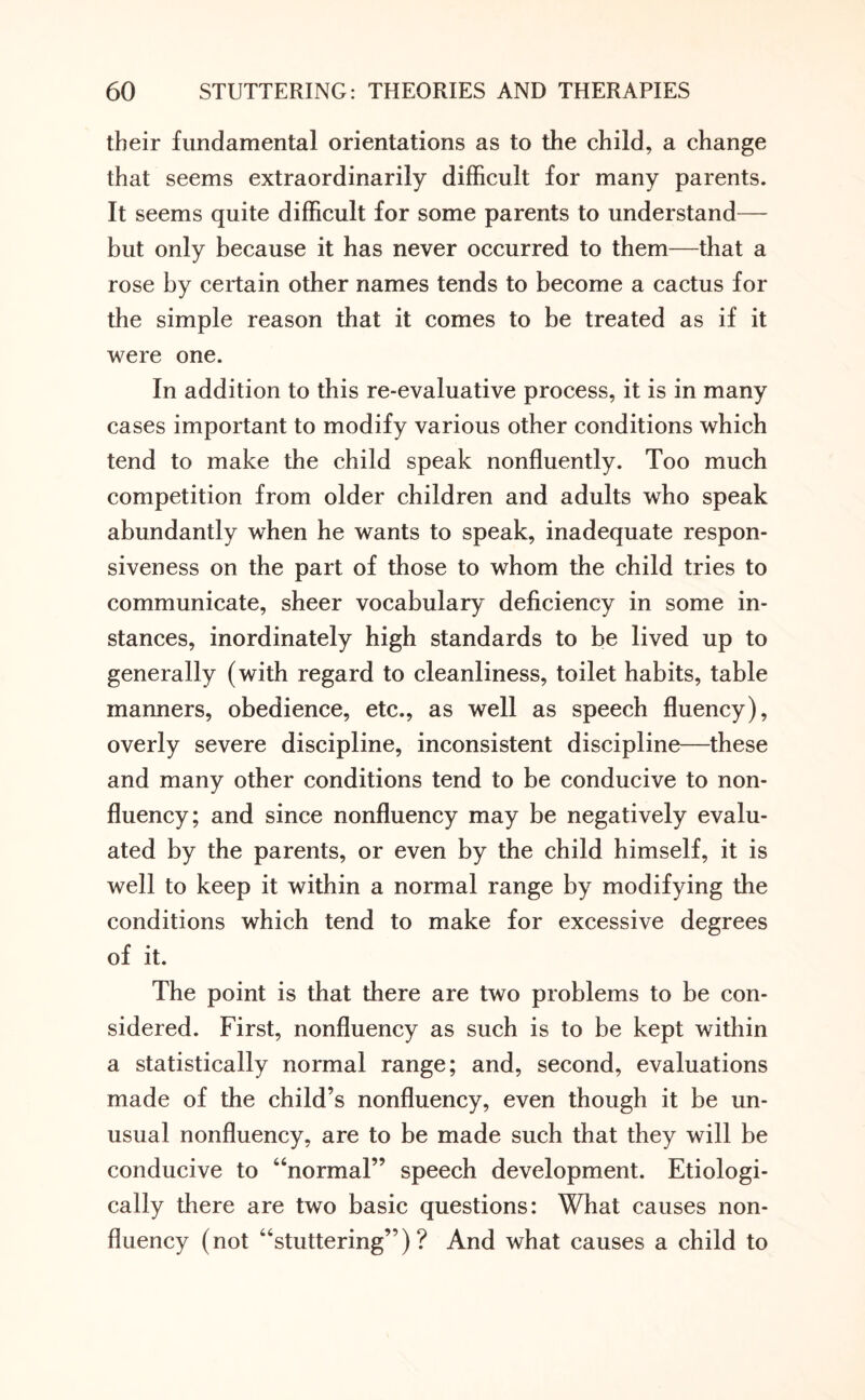 their fundamental orientations as to the child, a change that seems extraordinarily difficult for many parents. It seems quite difficult for some parents to understand— but only because it has never occurred to them—that a rose by certain other names tends to become a cactus for the simple reason that it comes to be treated as if it were one. In addition to this re-evaluative process, it is in many cases important to modify various other conditions which tend to make the child speak nonfluently. Too much competition from older children and adults who speak abundantly when he wants to speak, inadequate respon¬ siveness on the part of those to whom the child tries to communicate, sheer vocabulary deficiency in some in¬ stances, inordinately high standards to be lived up to generally (with regard to cleanliness, toilet habits, table manners, obedience, etc., as well as speech fluency), overly severe discipline, inconsistent discipline—these and many other conditions tend to be conducive to non¬ fluency; and since nonfluency may be negatively evalu¬ ated by the parents, or even by the child himself, it is well to keep it within a normal range by modifying the conditions which tend to make for excessive degrees of it. The point is that there are two problems to be con¬ sidered. First, nonfluency as such is to be kept within a statistically normal range; and, second, evaluations made of the child’s nonfluency, even though it be un¬ usual nonfluency, are to be made such that they will be conducive to “normal” speech development. Etiologi- cally there are two basic questions: What causes non¬ fluency (not “stuttering”)? And what causes a child to