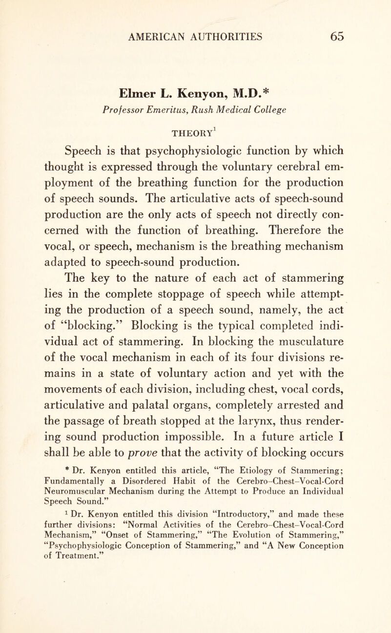 Elmer L. Kenyon, M.D.* Professor Emeritus, Rush Medical College THEORY1 Speech is that psychophysiologic function by which thought is expressed through the voluntary cerebral em¬ ployment of the breathing function for the production of speech sounds. The articulative acts of speech-sound production are the only acts of speech not directly con¬ cerned with the function of breathing. Therefore the vocal, or speech, mechanism is the breathing mechanism adapted to speech-sound production. The key to the nature of each act of stammering lies in the complete stoppage of speech while attempt¬ ing the production of a speech sound, namely, the act of “blocking.” Blocking is the typical completed indi¬ vidual act of stammering. In blocking the musculature of the vocal mechanism in each of its four divisions re¬ mains in a state of voluntary action and yet with the movements of each division, including chest, vocal cords, articulative and palatal organs, completely arrested and the passage of breath stopped at the larynx, thus render¬ ing sound production impossible. In a future article I shall be able to prove that the activity of blocking occurs * Dr. Kenyon entitled this article, “The Etiology of Stammering; Fundamentally a Disordered Habit of the Cerebro-Chest-Vocal-Cord Neuromuscular Mechanism during the Attempt to Produce an Individual Speech Sound.” 1 Dr. Kenyon entitled this division “Introductory,” and made these further divisions: “Normal Activities of the Cerebro-Chest-Vocal-Cord Mechanism,” “Onset of Stammering,” “The Evolution of Stammering,” “Psychophysiologic Conception of Stammering,” and “A New Conception of Treatment.”