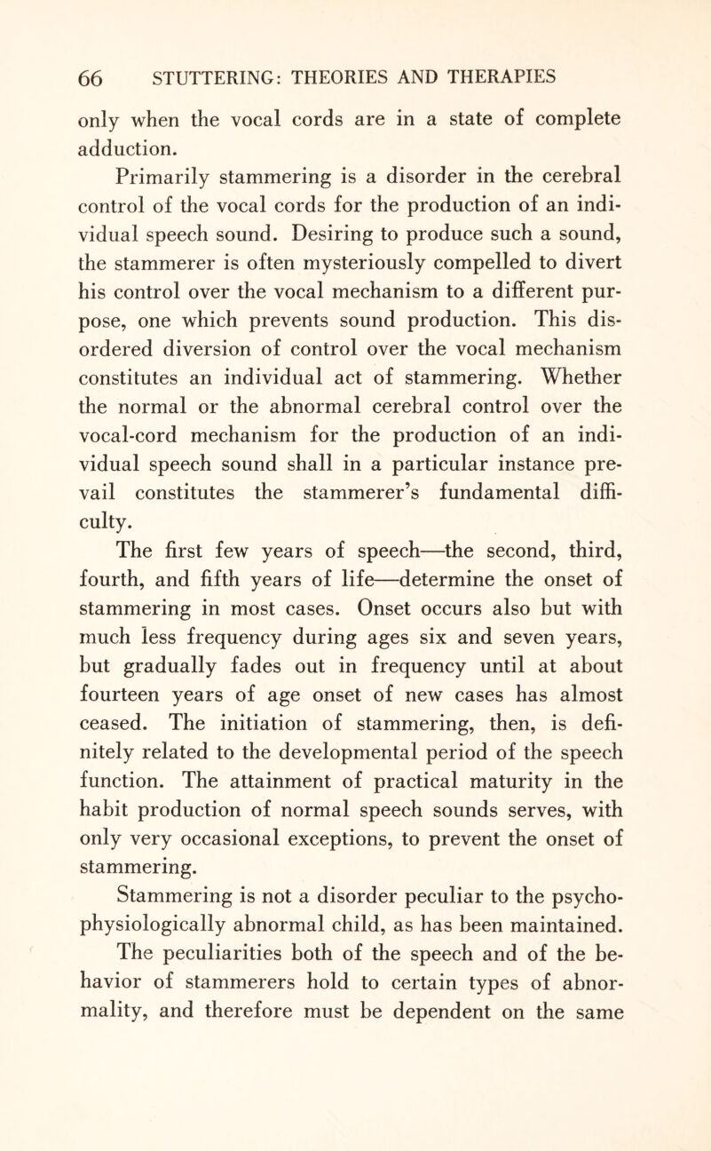 only when the vocal cords are in a state of complete adduction. Primarily stammering is a disorder in the cerebral control of the vocal cords for the production of an indi¬ vidual speech sound. Desiring to produce such a sound, the stammerer is often mysteriously compelled to divert his control over the vocal mechanism to a different pur¬ pose, one which prevents sound production. This dis¬ ordered diversion of control over the vocal mechanism constitutes an individual act of stammering. Whether the normal or the abnormal cerebral control over the vocal-cord mechanism for the production of an indi¬ vidual speech sound shall in a particular instance pre¬ vail constitutes the stammerer’s fundamental diffi¬ culty. The first few years of speech—the second, third, fourth, and fifth years of life—determine the onset of stammering in most cases. Onset occurs also but with much less frequency during ages six and seven years, but gradually fades out in frequency until at about fourteen years of age onset of new cases has almost ceased. The initiation of stammering, then, is defi¬ nitely related to the developmental period of the speech function. The attainment of practical maturity in the habit production of normal speech sounds serves, with only very occasional exceptions, to prevent the onset of stammering. Stammering is not a disorder peculiar to the psycho- physiologically abnormal child, as has been maintained. The peculiarities both of the speech and of the be¬ havior of stammerers hold to certain types of abnor¬ mality, and therefore must be dependent on the same