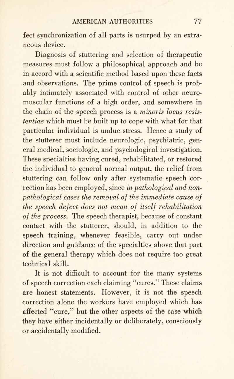 feet synchronization of all parts is usurped by an extra¬ neous device. Diagnosis of stuttering and selection of therapeutic measures must follow a philosophical approach and be in accord with a scientific method based upon these facts and observations. The prime control of speech is prob¬ ably intimately associated with control of other neuro¬ muscular functions of a high order, and somewhere in the chain of the speech process is a minoris locus resis- tentiae which must be built up to cope with what for that particular individual is undue stress. Hence a study of the stutterer must include neurologic, psychiatric, gen¬ eral medical, sociologic, and psychological investigation. These specialties having cured, rehabilitated, or restored the individual to general normal output, the relief from stuttering can follow only after systematic speech cor¬ rection has been employed, since in pathological and non- pathological cases the removal of the immediate cause of the speech defect does not mean of itself rehabilitation of the process. The speech therapist, because of constant contact with the stutterer, should, in addition to the speech training, whenever feasible, carry out under direction and guidance of the specialties above that part of the general therapy which does not require too great technical skill. It is not difficult to account for the many systems of speech correction each claiming “cures.” These claims are honest statements. However, it is not the speech correction alone the workers have employed which has affected “cure,” but the other aspects of the case which they have either incidentally or deliberately, consciously or accidentally modified.