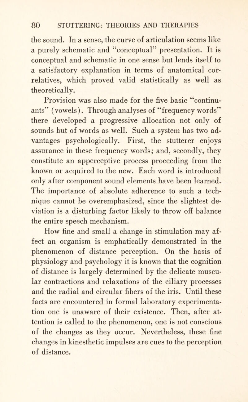 the sound. In a sense, the curve of articulation seems like a purely schematic and “conceptual” presentation. It is conceptual and schematic in one sense but lends itself to a satisfactory explanation in terms of anatomical cor¬ relatives, which proved valid statistically as well as theoretically. Provision was also made for the five basic “continu¬ ants” (vowels). Through analyses of “frequency words” there developed a progressive allocation not only of sounds but of words as well. Such a system has two ad¬ vantages psychologically. First, the stutterer enjoys assurance in these frequency words; and, secondly, they constitute an apperceptive process proceeding from the known or acquired to the new. Each word is introduced only after component sound elements have been learned. The importance of absolute adherence to such a tech¬ nique cannot be overemphasized, since the slightest de¬ viation is a disturbing factor likely to throw off balance the entire speech mechanism. How fine and small a change in stimulation may af¬ fect an organism is emphatically demonstrated in the phenomenon of distance perception. On the basis of physiology and psychology it is known that the cognition of distance is largely determined by the delicate muscu¬ lar contractions and relaxations of the ciliary processes and the radial and circular fibers of the iris. Until these facts are encountered in formal laboratory experimenta¬ tion one is unaware of their existence. Then, after at¬ tention is called to the phenomenon, one is not conscious of the changes as they occur. Nevertheless, these fine changes in kinesthetic impulses are cues to the perception of distance.