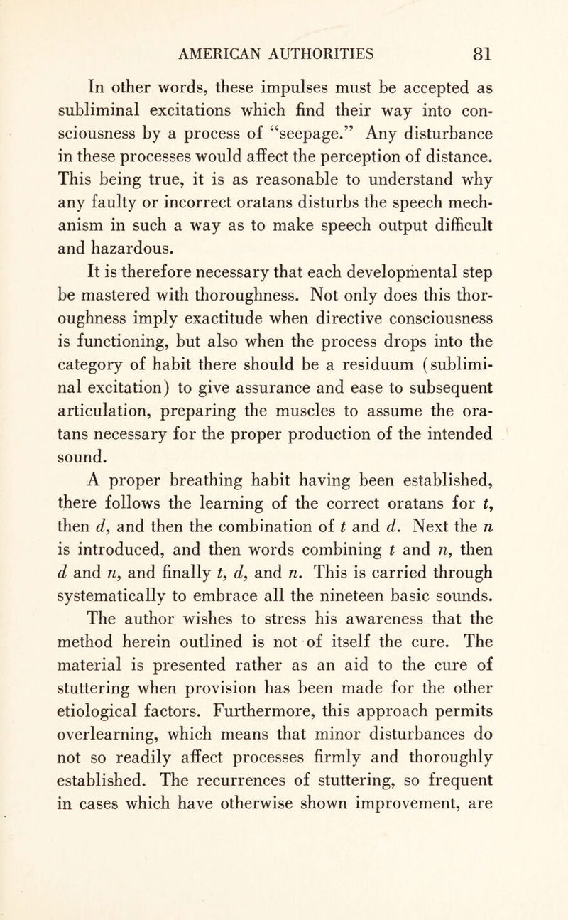 In other words, these impulses must be accepted as subliminal excitations which find their way into con¬ sciousness by a process of “seepage.” Any disturbance in these processes would affect the perception of distance. This being true, it is as reasonable to understand why any faulty or incorrect oratans disturbs the speech mech¬ anism in such a way as to make speech output difficult and hazardous. It is therefore necessary that each developmental step be mastered with thoroughness. Not only does this thor¬ oughness imply exactitude when directive consciousness is functioning, but also when the process drops into the category of habit there should be a residuum (sublimi¬ nal excitation) to give assurance and ease to subsequent articulation, preparing the muscles to assume the ora¬ tans necessary for the proper production of the intended sound. A proper breathing habit having been established, there follows the learning of the correct oratans for t, then d, and then the combination of t and d. Next the n is introduced, and then words combining t and n, then d and n, and finally t, d, and n. This is carried through systematically to embrace all the nineteen basic sounds. The author wishes to stress his awareness that the method herein outlined is not of itself the cure. The material is presented rather as an aid to the cure of stuttering when provision has been made for the other etiological factors. Furthermore, this approach permits overlearning, which means that minor disturbances do not so readily affect processes firmly and thoroughly established. The recurrences of stuttering, so frequent in cases which have otherwise shown improvement, are