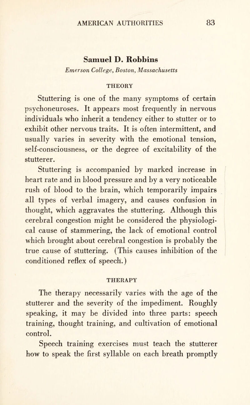 Samuel D. Robbins Emerson College, Boston, Massachusetts THEORY Stuttering is one of the many symptoms of certain psychoneuroses. It appears most frequently in nervous individuals who inherit a tendency either to stutter or to exhibit other nervous traits. It is often intermittent, and usually varies in severity with the emotional tension, self-consciousness, or the degree of excitability of the stutterer. Stuttering is accompanied by marked increase in heart rate and in blood pressure and by a very noticeable rush of blood to the brain, which temporarily impairs all types of verbal imagery, and causes confusion in thought, which aggravates the stuttering. Although this cerebral congestion might be considered the physiologi¬ cal cause of stammering, the lack of emotional control which brought about cerebral congestion is probably the true cause of stuttering. (This causes inhibition of the conditioned reflex of speech.) THERAPY The therapy necessarily varies with the age of the stutterer and the severity of the impediment. Roughly speaking, it may be divided into three parts: speech training, thought training, and cultivation of emotional control. Speech training exercises must teach the stutterer how to speak the first syllable on each breath promptly
