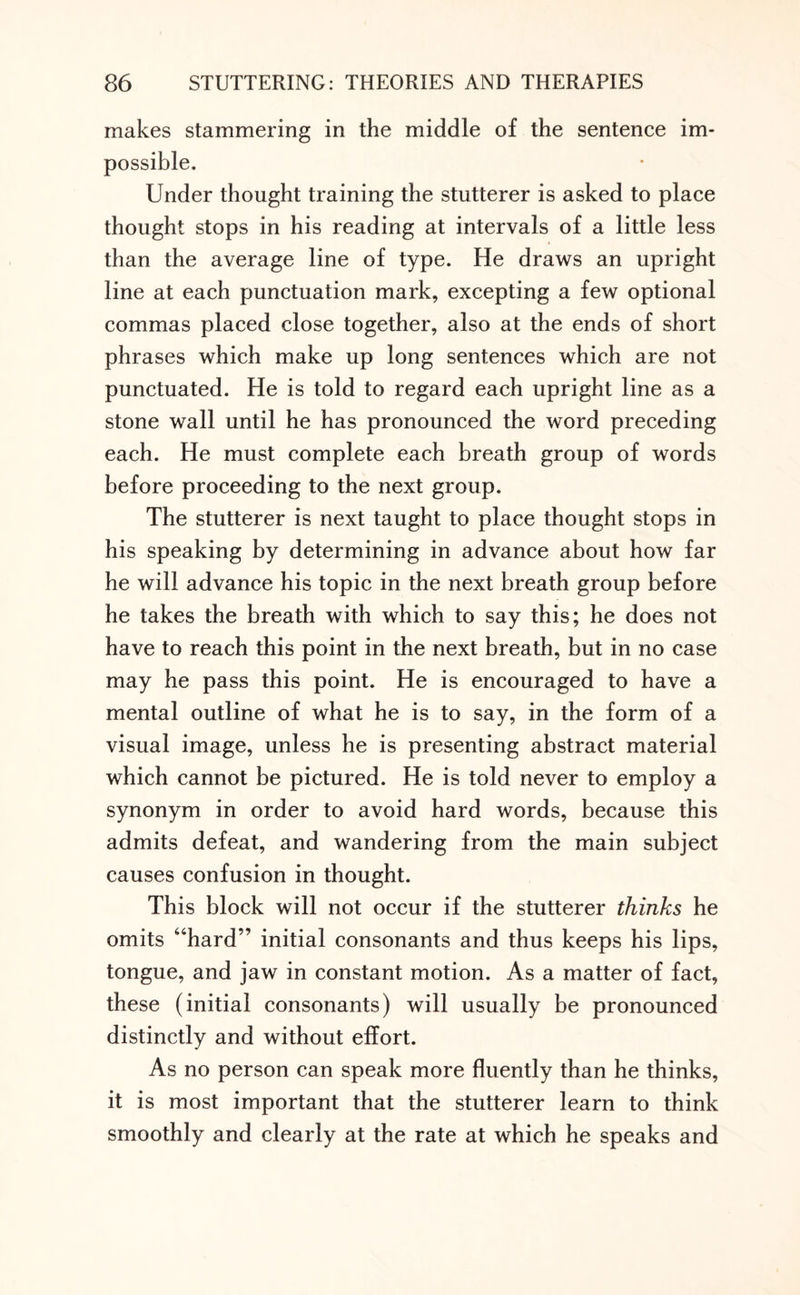 makes stammering in the middle of the sentence im¬ possible. Under thought training the stutterer is asked to place thought stops in his reading at intervals of a little less than the average line of type. He draws an upright line at each punctuation mark, excepting a few optional commas placed close together, also at the ends of short phrases which make up long sentences which are not punctuated. He is told to regard each upright line as a stone wall until he has pronounced the word preceding each. He must complete each breath group of words before proceeding to the next group. The stutterer is next taught to place thought stops in his speaking by determining in advance about how far he will advance his topic in the next breath group before he takes the breath with which to say this; he does not have to reach this point in the next breath, but in no case may he pass this point. He is encouraged to have a mental outline of what he is to say, in the form of a visual image, unless he is presenting abstract material which cannot be pictured. He is told never to employ a synonym in order to avoid hard words, because this admits defeat, and wandering from the main subject causes confusion in thought. This block will not occur if the stutterer thinks he omits “hard” initial consonants and thus keeps his lips, tongue, and jaw in constant motion. As a matter of fact, these (initial consonants) will usually be pronounced distinctly and without effort. As no person can speak more fluently than he thinks, it is most important that the stutterer learn to think smoothly and clearly at the rate at which he speaks and