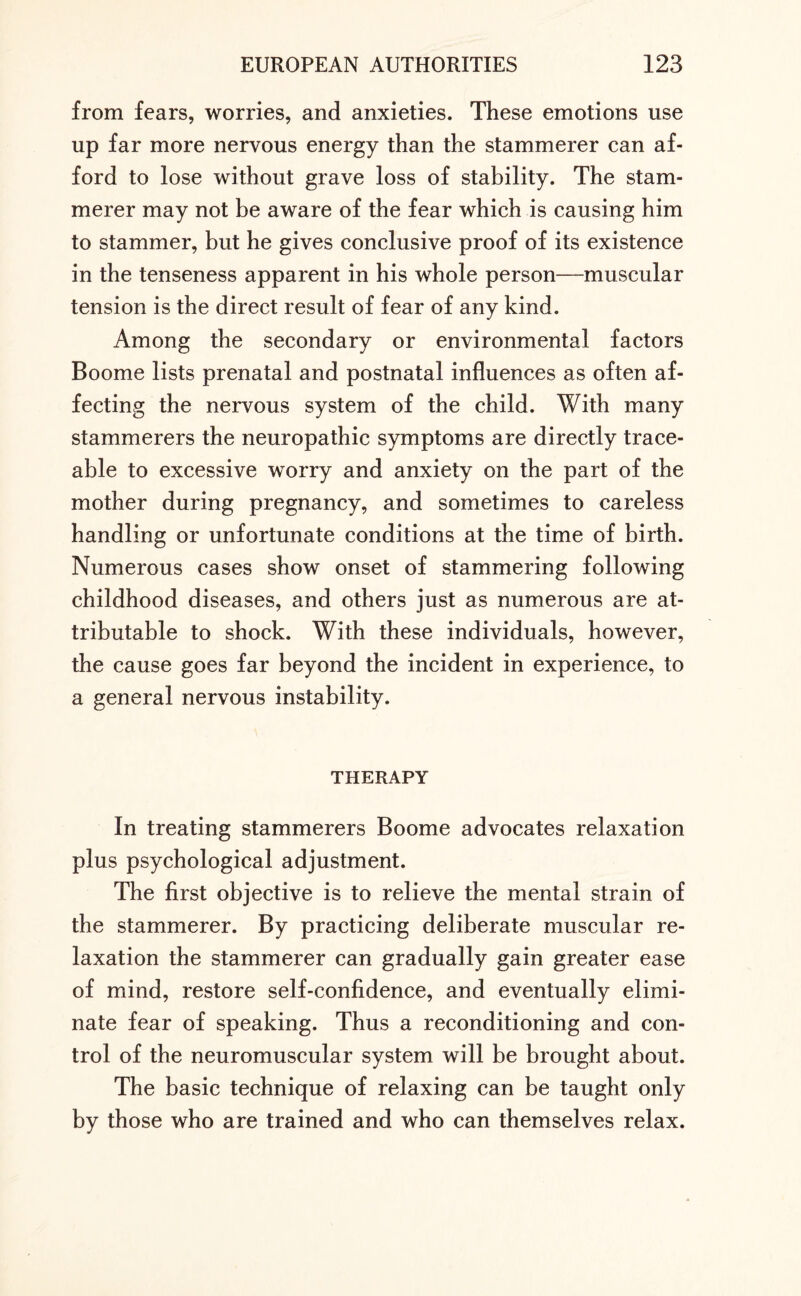from fears, worries, and anxieties. These emotions use up far more nervous energy than the stammerer can af¬ ford to lose without grave loss of stability. The stam¬ merer may not be aware of the fear which is causing him to stammer, but he gives conclusive proof of its existence in the tenseness apparent in his whole person—muscular tension is the direct result of fear of any kind. Among the secondary or environmental factors Boome lists prenatal and postnatal influences as often af¬ fecting the nervous system of the child. With many stammerers the neuropathic symptoms are directly trace¬ able to excessive worry and anxiety on the part of the mother during pregnancy, and sometimes to careless handling or unfortunate conditions at the time of birth. Numerous cases show onset of stammering following childhood diseases, and others just as numerous are at¬ tributable to shock. With these individuals, however, the cause goes far beyond the incident in experience, to a general nervous instability. THERAPY In treating stammerers Boome advocates relaxation plus psychological adjustment. The first objective is to relieve the mental strain of the stammerer. By practicing deliberate muscular re¬ laxation the stammerer can gradually gain greater ease of mind, restore self-confidence, and eventually elimi¬ nate fear of speaking. Thus a reconditioning and con¬ trol of the neuromuscular system will be brought about. The basic technique of relaxing can be taught only by those who are trained and who can themselves relax.