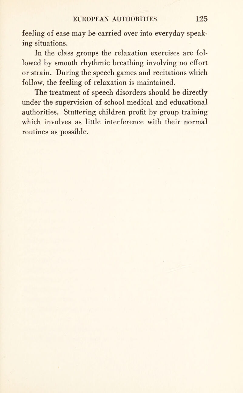 feeling of ease may be carried over into everyday speak¬ ing situations. In the class groups the relaxation exercises are fol¬ lowed by smooth rhythmic breathing involving no effort or strain. During the speech games and recitations which follow, the feeling of relaxation is maintained. The treatment of speech disorders should be directly under the supervision of school medical and educational authorities. Stuttering children profit by group training which involves as little interference with their normal routines as possible.