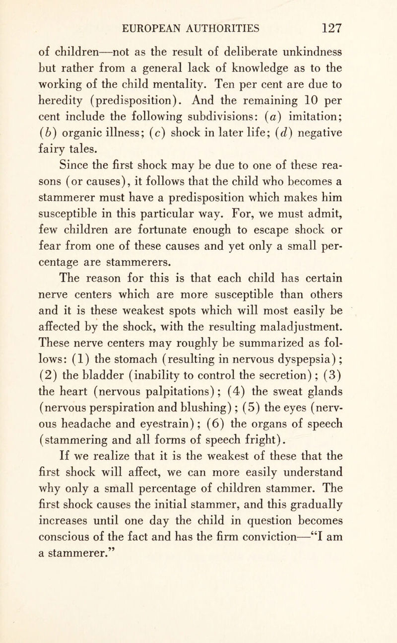 of children—not as the result of deliberate unkindness but rather from a general lack of knowledge as to the working of the child mentality. Ten per cent are due to heredity (predisposition). And the remaining 10 per cent include the following subdivisions: (a) imitation; (b) organic illness; (c) shock in later life; (d) negative fairy tales. Since the first shock may be due to one of these rea¬ sons (or causes), it follows that the child who becomes a stammerer must have a predisposition which makes him susceptible in this particular way. For, we must admit, few children are fortunate enough to escape shock or fear from one of these causes and yet only a small per¬ centage are stammerers. The reason for this is that each child has certain nerve centers which are more susceptible than others and it is these weakest spots which will most easily be % affected by the shock, with the resulting maladjustment. These nerve centers may roughly be summarized as fol¬ lows: (1) the stomach (resulting in nervous dyspepsia); (2) the bladder (inability to control the secretion); (3) the heart (nervous palpitations); (4) the sweat glands (nervous perspiration and blushing); (5) the eyes (nerv¬ ous headache and eyestrain); (6) the organs of speech (stammering and all forms of speech fright). If we realize that it is the weakest of these that the first shock will affect, we can more easily understand why only a small percentage of children stammer. The first shock causes the initial stammer, and this gradually increases until one day the child in question becomes conscious of the fact and has the firm conviction—“I am a stammerer.”