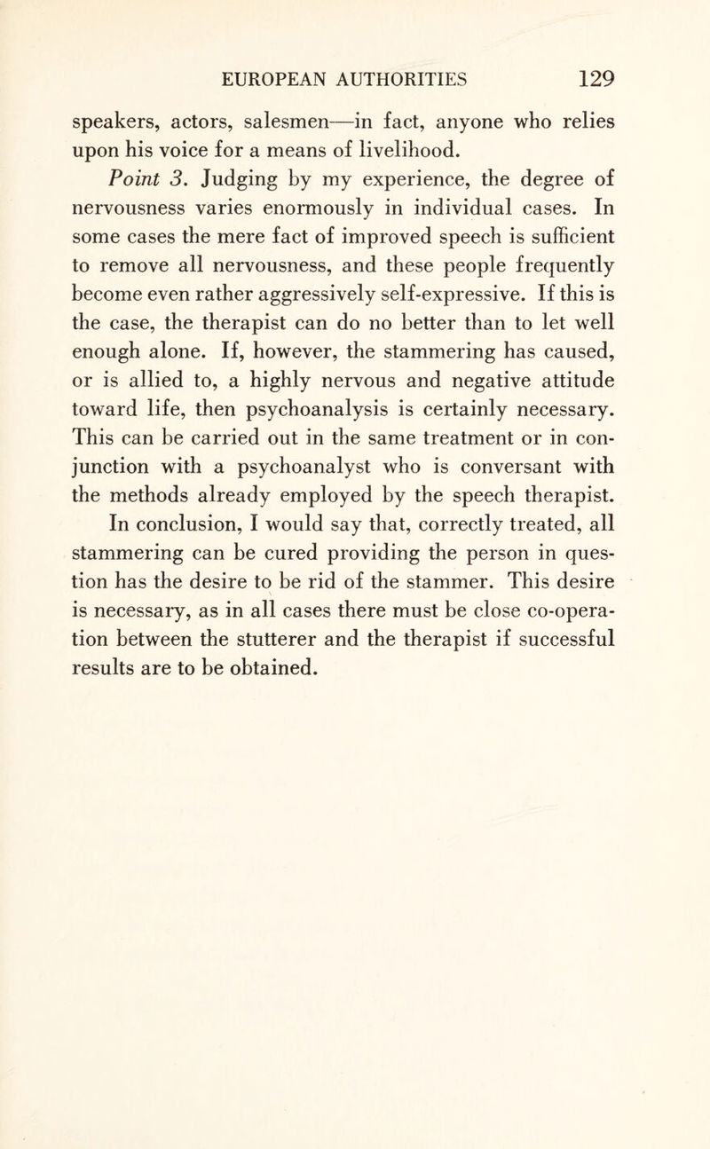 speakers, actors, salesmen—in fact, anyone who relies upon his voice for a means of livelihood. Point 3. Judging by my experience, the degree of nervousness varies enormously in individual cases. In some cases the mere fact of improved speech is sufficient to remove all nervousness, and these people frequently become even rather aggressively self-expressive. If this is the case, the therapist can do no better than to let well enough alone. If, however, the stammering has caused, or is allied to, a highly nervous and negative attitude toward life, then psychoanalysis is certainly necessary. This can be carried out in the same treatment or in con¬ junction with a psychoanalyst who is conversant with the methods already employed by the speech therapist. In conclusion, I would say that, correctly treated, all stammering can be cured providing the person in ques¬ tion has the desire to be rid of the stammer. This desire is necessary, as in all cases there must be close co-opera¬ tion between the stutterer and the therapist if successful results are to be obtained.