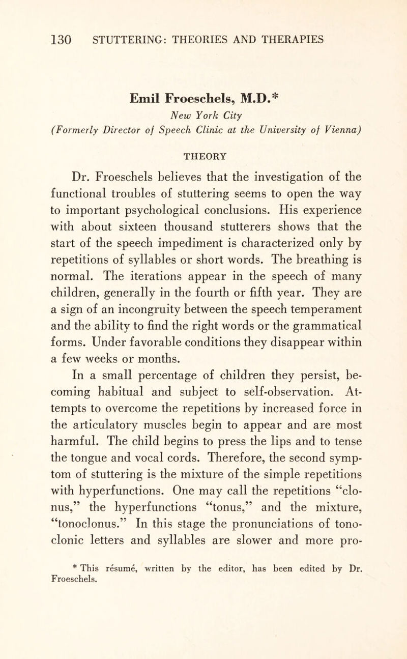 Emil Froeschels, M.D.* New York City (Formerly Director of Speech Clinic at the University of Vienna) THEORY Dr. Froeschels believes that the investigation of the functional troubles of stuttering seems to open the way to important psychological conclusions. His experience with about sixteen thousand stutterers shows that the start of the speech impediment is characterized only by repetitions of syllables or short words. The breathing is normal. The iterations appear in the speech of many children, generally in the fourth or fifth year. They are a sign of an incongruity between the speech temperament and the ability to find the right words or the grammatical forms. Under favorable conditions they disappear within a few weeks or months. In a small percentage of children they persist, be¬ coming habitual and subject to self-observation. At¬ tempts to overcome the repetitions by increased force in the articulatory muscles begin to appear and are most harmful. The child begins to press the lips and to tense the tongue and vocal cords. Therefore, the second symp¬ tom of stuttering is the mixture of the simple repetitions with hyperfunctions. One may call the repetitions “clo¬ nus,” the hyperfunctions “tonus,” and the mixture, “tonoclonus.” In this stage the pronunciations of tono¬ clonic letters and syllables are slower and more pro- * This resume, written by the editor, has been edited by Dr. Froeschels.