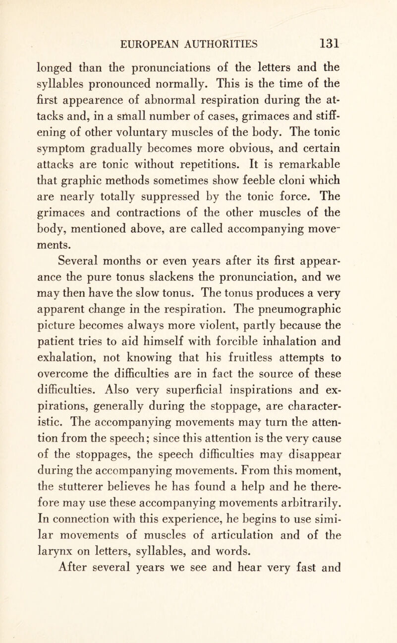 longed than the pronunciations of the letters and the syllables pronounced normally. This is the time of the first appearence of abnormal respiration during the at¬ tacks and, in a small number of cases, grimaces and stiff¬ ening of other voluntary muscles of the body. The tonic symptom gradually becomes more obvious, and certain attacks are tonic without repetitions. It is remarkable that graphic methods sometimes show feeble cloni which are nearly totally suppressed by the tonic force. The grimaces and contractions of the other muscles of the body, mentioned above, are called accompanying move¬ ments. Several months or even years after its first appear¬ ance the pure tonus slackens the pronunciation, and we may then have the slow tonus. The tonus produces a very apparent change in the respiration. The pneumographic picture becomes always more violent, partly because the patient tries to aid himself with forcible inhalation and exhalation, not knowing that his fruitless attempts to overcome the difficulties are in fact the source of these difficulties. Also very superficial inspirations and ex¬ pirations, generally during the stoppage, are character¬ istic. The accompanying movements may turn the atten¬ tion from the speech; since this attention is the very cause of the stoppages, the speech difficulties may disappear during the accompanying movements. From this moment, the stutterer believes he has found a help and he there¬ fore may use these accompanying movements arbitrarily. In connection with this experience, he begins to use simi¬ lar movements of muscles of articulation and of the larynx on letters, syllables, and words. After several years we see and hear very fast and
