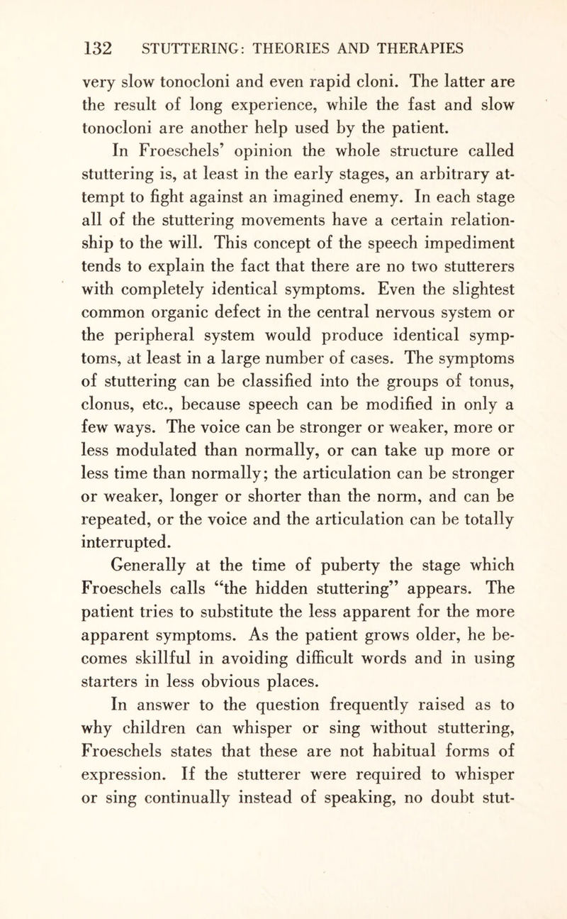 very slow tonocloni and even rapid cloni. The latter are the result of long experience, while the fast and slow tonocloni are another help used by the patient. In Froeschels’ opinion the whole structure called stuttering is, at least in the early stages, an arbitrary at¬ tempt to fight against an imagined enemy. In each stage all of the stuttering movements have a certain relation¬ ship to the will. This concept of the speech impediment tends to explain the fact that there are no two stutterers with completely identical symptoms. Even the slightest common organic defect in the central nervous system or the peripheral system would produce identical symp¬ toms, at least in a large number of cases. The symptoms of stuttering can be classified into the groups of tonus, clonus, etc., because speech can be modified in only a few ways. The voice can be stronger or weaker, more or less modulated than normally, or can take up more or less time than normally; the articulation can be stronger or weaker, longer or shorter than the norm, and can be repeated, or the voice and the articulation can be totally interrupted. Generally at the time of puberty the stage which Froeschels calls “the hidden stuttering” appears. The patient tries to substitute the less apparent for the more apparent symptoms. As the patient grows older, he be¬ comes skillful in avoiding difficult words and in using starters in less obvious places. In answer to the question frequently raised as to why children can whisper or sing without stuttering, Froeschels states that these are not habitual forms of expression. If the stutterer were required to whisper or sing continually instead of speaking, no doubt stut-