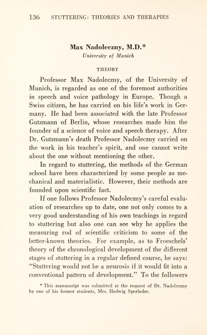Max Nadoleczny, M.D.* University of Munich THEORY Professor Max Nadoleczny, of the University of Munich, is regarded as one of the foremost authorities in speech and voice pathology in Europe. Though a Swiss citizen, he has carried on his life’s work in Ger¬ many. He had been associated with the late Professor Gutzmann of Berlin, whose researches made him the founder of a science of voice and speech therapy. After Dr. Gutzmann’s death Professor Nadoleczny carried on the work in his teacher’s spirit, and one cannot write about the one without mentioning the other. In regard to stuttering, the methods of the German school have been characterized by some people as me¬ chanical and materialistic. However, their methods are founded upon scientific fact. If one follows Professor Nadoleczny’s careful evalu¬ ation of researches up to date, one not only comes to a very good understanding of his own teachings in regard to stuttering but also one can see why he applies the measuring rod of scientific criticism to some of the better-known theories. For example, as to Froeschels’ theory of the chronological development of the different stages of stuttering in a regular defined course, he says: “Stuttering would not be a neurosis if it would fit into a conventional pattern of development.” To the followers * This manuscript was submitted at the request of Dr. Nadoleczny by one of his former students, Mrs. Hedwig Sporleder.