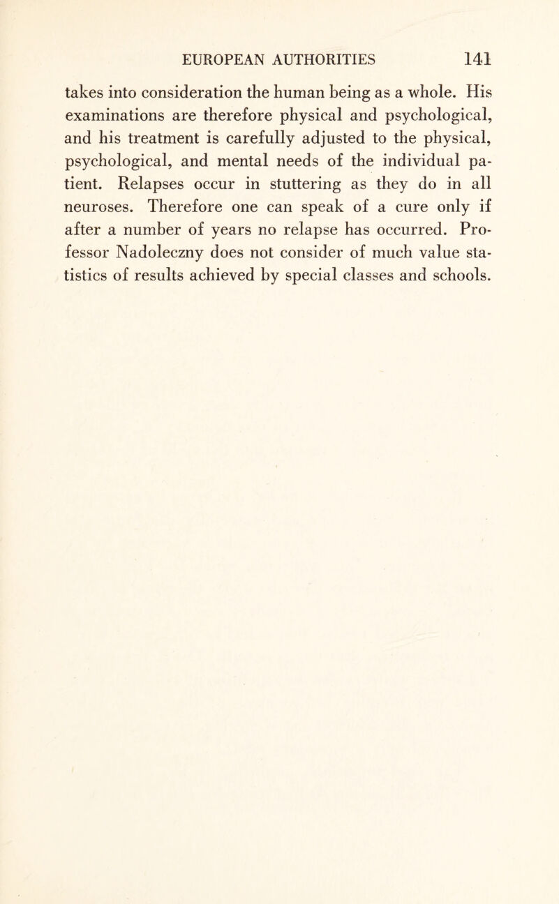 takes into consideration the human being as a whole. His examinations are therefore physical and psychological, and his treatment is carefully adjusted to the physical, psychological, and mental needs of the individual pa¬ tient. Relapses occur in stuttering as they do in all neuroses. Therefore one can speak of a cure only if after a number of years no relapse has occurred. Pro¬ fessor Nadoleczny does not consider of much value sta¬ tistics of results achieved by special classes and schools.