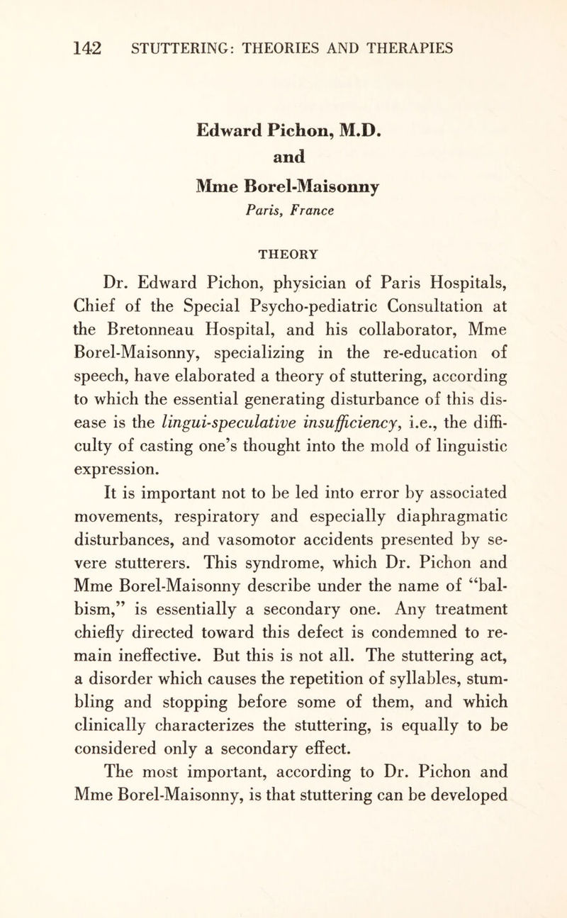 Edward Pichon, M.D. and Mine Borel-Maisonny Paris, France THEORY Dr. Edward Pichon, physician of Paris Hospitals, Chief of the Special Psycho-pediatric Consultation at the Bretonneau Hospital, and his collaborator, Mme Borel-Maisonny, specializing in the re-education of speech, have elaborated a theory of stuttering, according to which the essential generating disturbance of this dis¬ ease is the lingui-speculative insufficiency, i.e., the diffi¬ culty of casting one’s thought into the mold of linguistic expression. It is important not to be led into error by associated movements, respiratory and especially diaphragmatic disturbances, and vasomotor accidents presented by se¬ vere stutterers. This syndrome, which Dr. Pichon and Mme Borel-Maisonny describe under the name of “bal- bism,” is essentially a secondary one. Any treatment chiefly directed toward this defect is condemned to re¬ main ineffective. But this is not all. The stuttering act, a disorder which causes the repetition of syllables, stum¬ bling and stopping before some of them, and which clinically characterizes the stuttering, is equally to be considered only a secondary effect. The most important, according to Dr. Pichon and Mme Borel-Maisonny, is that stuttering can be developed