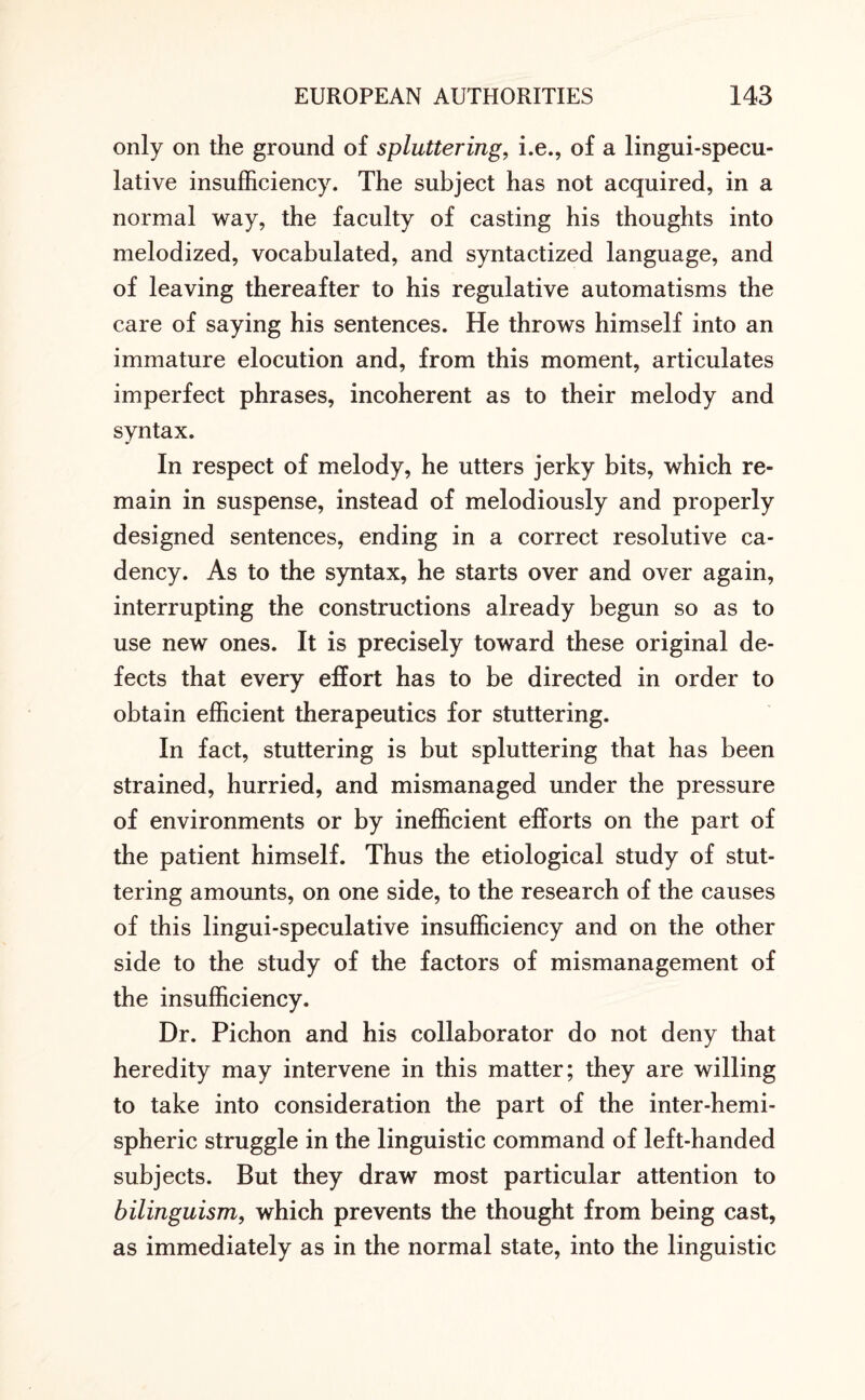 only on the ground of spluttering, i.e., of a lingui-specu- lative insufficiency. The subject has not acquired, in a normal way, the faculty of casting his thoughts into melodized, vocabulated, and syntactized language, and of leaving thereafter to his regulative automatisms the care of saying his sentences. He throws himself into an immature elocution and, from this moment, articulates imperfect phrases, incoherent as to their melody and syntax. In respect of melody, he utters jerky bits, which re¬ main in suspense, instead of melodiously and properly designed sentences, ending in a correct resolutive ca¬ dency. As to the syntax, he starts over and over again, interrupting the constructions already begun so as to use new ones. It is precisely toward these original de¬ fects that every effort has to be directed in order to obtain efficient therapeutics for stuttering. In fact, stuttering is but spluttering that has been strained, hurried, and mismanaged under the pressure of environments or by inefficient efforts on the part of the patient himself. Thus the etiological study of stut¬ tering amounts, on one side, to the research of the causes of this lingui-speculative insufficiency and on the other side to the study of the factors of mismanagement of the insufficiency. Dr. Pichon and his collaborator do not deny that heredity may intervene in this matter; they are willing to take into consideration the part of the inter-hemi¬ spheric struggle in the linguistic command of left-handed subjects. But they draw most particular attention to bilinguism, which prevents the thought from being cast, as immediately as in the normal state, into the linguistic