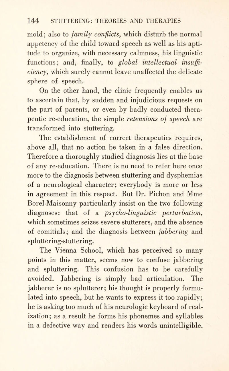 mold; also to family conflicts, which disturb the normal appetency of the child toward speech as well as his apti¬ tude to organize, with necessary calmness, his linguistic functions; and, finally, to global intellectual insuffi¬ ciency, which surely cannot leave unaffected the delicate sphere of speech. On the other hand, the clinic frequently enables us to ascertain that, by sudden and injudicious requests on the part of parents, or even by badly conducted thera¬ peutic re-education, the simple retensions of speech are transformed into stuttering. The establishment of correct therapeutics requires, above all, that no action be taken in a false direction. Therefore a thoroughly studied diagnosis lies at the base of any re-education. There is no need to refer here once more to the diagnosis between stuttering and dysphemias of a neurological character; everybody is more or less in agreement in this respect. But Dr. Pichon and Mme Borel-Maisonny particularly insist on the two following diagnoses: that of a psycho-linguistic perturbation, which sometimes seizes severe stutterers, and the absence of comitials; and the diagnosis between jabbering and spluttering-stuttering. The Vienna School, which has perceived so many points in this matter, seems now to confuse jabbering and spluttering. This confusion has to be carefully avoided. Jabbering is simply bad articulation. The jabberer is no splutterer; his thought is properly formu¬ lated into speech, but he wants to express it too rapidly; he is asking too much of his neurologic keyboard of real¬ ization; as a result he forms his phonemes and syllables in a defective way and renders his words unintelligible.
