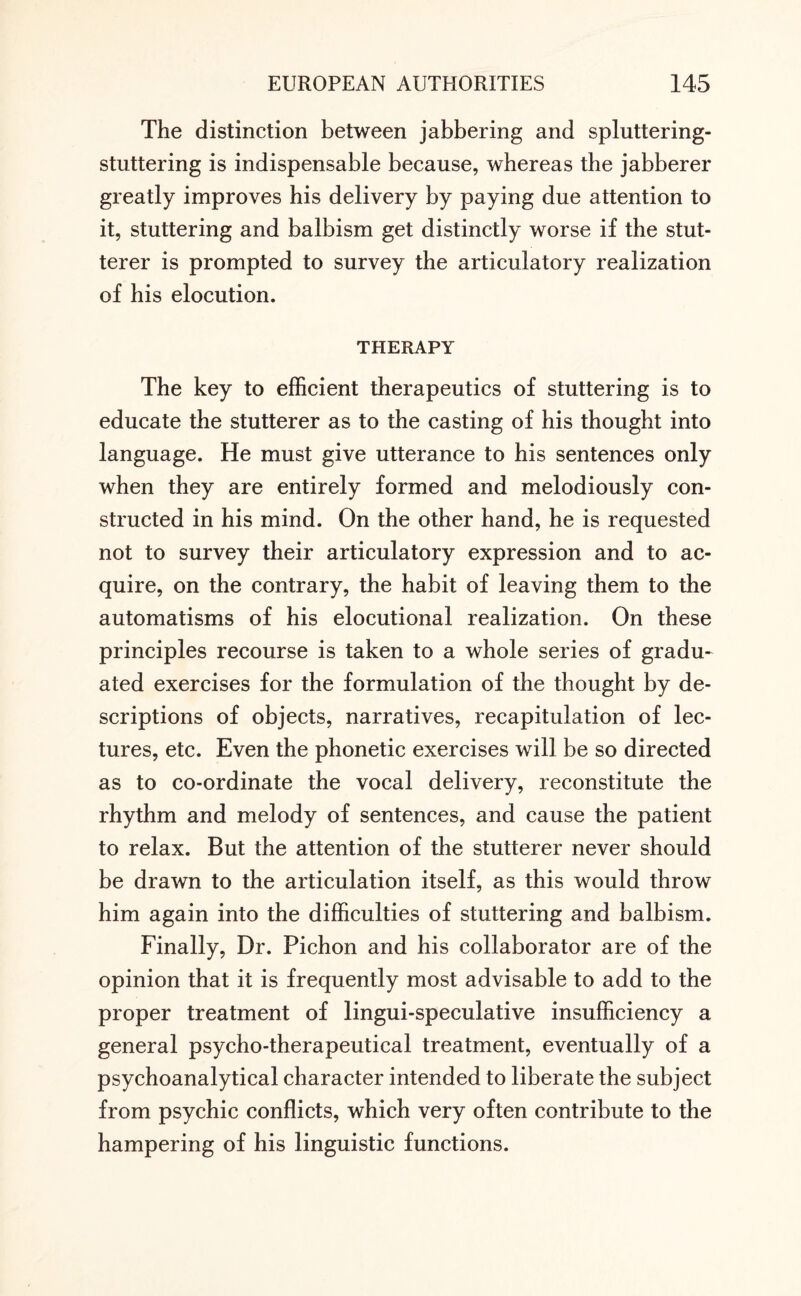 The distinction between jabbering and spluttering- stuttering is indispensable because, whereas the jabberer greatly improves his delivery by paying due attention to it, stuttering and balbism get distinctly worse if the stut¬ terer is prompted to survey the articulatory realization of his elocution. THERAPY The key to efficient therapeutics of stuttering is to educate the stutterer as to the casting of his thought into language. He must give utterance to his sentences only when they are entirely formed and melodiously con¬ structed in his mind. On the other hand, he is requested not to survey their articulatory expression and to ac¬ quire, on the contrary, the habit of leaving them to the automatisms of his elocutional realization. On these principles recourse is taken to a whole series of gradu¬ ated exercises for the formulation of the thought by de¬ scriptions of objects, narratives, recapitulation of lec¬ tures, etc. Even the phonetic exercises will be so directed as to co-ordinate the vocal delivery, reconstitute the rhythm and melody of sentences, and cause the patient to relax. But the attention of the stutterer never should be drawn to the articulation itself, as this would throw him again into the difficulties of stuttering and balbism. Finally, Dr. Pichon and his collaborator are of the opinion that it is frequently most advisable to add to the proper treatment of lingui-speculative insufficiency a general psycho-therapeutical treatment, eventually of a psychoanalytical character intended to liberate the subject from psychic conflicts, which very often contribute to the hampering of his linguistic functions.