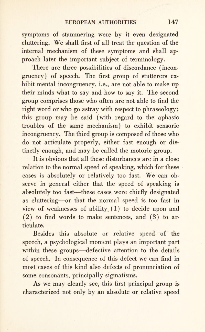 symptoms of stammering were by it even designated cluttering. We shall first of all treat the question of the internal mechanism of these symptoms and shall ap¬ proach later the important subject of terminology. There are three possibilities of discordance (incon¬ gruency) of speech. The first group of stutterers ex¬ hibit mental incongruency, i.e., are not able to make up their minds what to say and how to say it. The second group comprises those who often are not able to find the right word or who go astray with respect to phraseology; this group may be said (with regard to the aphasic troubles of the same mechanism) to exhibit sensoric incongruency. The third group is composed of those who do not articulate properly, either fast enough or dis¬ tinctly enough, and may be called the motoric group. It is obvious that all these disturbances are in a close relation to the normal speed of speaking, which for these cases is absolutely or relatively too fast. We can ob¬ serve in general either that the speed of speaking is absolutely too fast—these cases were chiefly designated as cluttering—or that the normal speed is too fast in view of weaknesses of ability (1) to decide upon and (2) to find words to make sentences, and (3) to ar¬ ticulate. Besides this absolute or relative speed of the speech, a psychological moment plays an important part within these groups—defective attention to the details of speech. In consequence of this defect we can find in most cases of this kind also defects of pronunciation of some consonants, principally sigmatisms. As we may clearly see, this first principal group is characterized not only by an absolute or relative speed